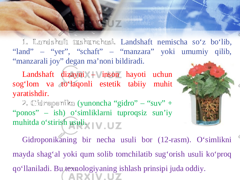 1. Landshaft tushunchasi. Landshaft nemischa so‘z bo‘lib, “land” – “yer”, “schaft” – “manzara” yoki umumiy qilib, “manzarali joy” degan ma’noni bildiradi. Landshaft dizayni – inson hayoti uchun sog‘lom va to‘laqonli estetik tabiiy muhit yaratishdir. 2. Gidroponika (yunoncha “gidro” – “suv” + “ponos” – ish) o‘simliklarni tuproqsiz sun’iy muhitda o‘stirish usuli. Gidroponikaning bir necha usuli bor (12-rasm). Oʻsimlikni mayda shagʻal yoki qum solib tomchilatib sug‘orish usuli koʻproq qoʻllaniladi. Bu texnologiyaning ishlash prinsipi juda oddiy. 