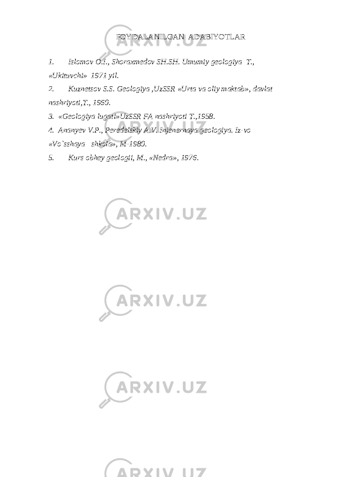 FOYDALANILGAN ADABIYOTLAR 1. Islomov O.I., Shoraxmedov SH.SH. Umumiy geologiya T., «Ukituvchi» 1971 yil. 2. Kuznetsov S.S. Geologiya ,UzSSR «Urta va oliy maktab», davlat nashriyoti,T., 1960. 3. «Geologiya lugati»UzSSR FA nashriyoti T.,1958. 4. Ananyev V.P., Peredelskiy A.V. Injenernaya geologiya. Iz-vo «Vo`sshaya shkola», M-1980. 5. Kurs obhey geologii, M., «Nedra», 1976. 