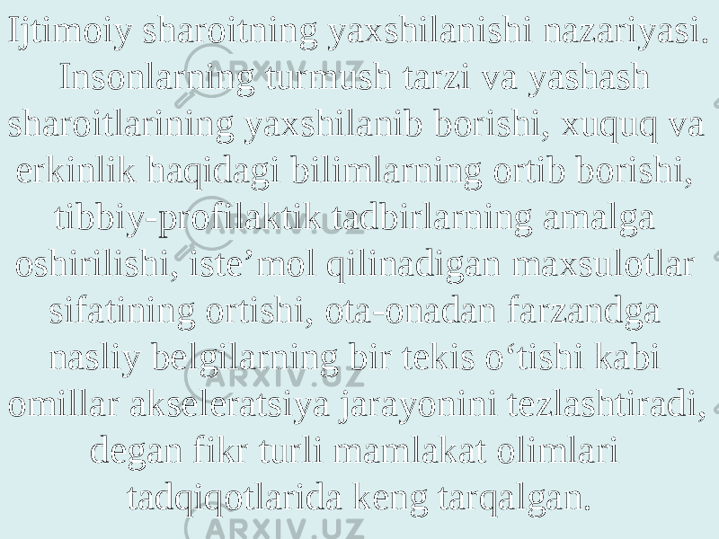 Ijtimoiy sharoitning yaxshilanishi nazariyasi. Insonlarning turmush tarzi va yashash sharoitlarining yaxshilanib borishi, xuquq va erkinlik haqidagi bilimlarning ortib borishi, tibbiy-profilaktik tadbirlarning amalga oshirilishi, iste’mol qilinadigan maxsulotlar sifatining ortishi, ota-onadan farzandga nasliy belgilarning bir tekis o‘tishi kabi omillar akseleratsiya jarayonini tezlashtiradi, degan fikr turli mamlakat olimlari tadqiqotlarida keng tarqalgan. 