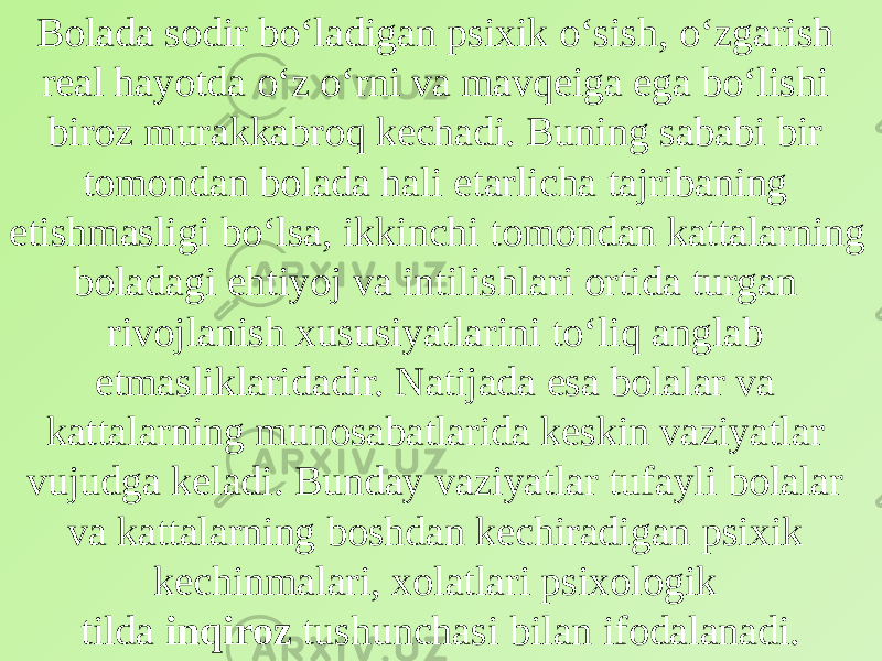 Bolada sodir bo‘ladigan psixik o‘sish, o‘zgarish real hayotda o‘z o‘rni va mavqeiga ega bo‘lishi biroz murakkabroq kechadi. Buning sababi bir tomondan bolada hali etarlicha tajribaning etishmasligi bo‘lsa, ikkinchi tomondan kattalarning boladagi ehtiyoj va intilishlari ortida turgan rivojlanish xususiyatlarini to‘liq anglab etmasliklaridadir. Natijada esa bolalar va kattalarning munosabatlarida keskin vaziyatlar vujudga keladi. Bunday vaziyatlar tufayli bolalar va kattalarning boshdan kechiradigan psixik kechinmalari, xolatlari psixologik tilda  inqiroz  tushunchasi bilan ifodalanadi. 