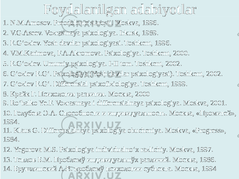 Foydalanilgan adabiyotlar 1. N.M.Amosov. Preodolenie starosti. Moskva, 1996. 2. V.G.Aseev. Vozrastnaya psixologiya. Irkusk, 1989. 3. E.G‘oziev. Yosh davrlar psixologiyasi. Toshkent, 1996. 4. V.M.Karimova, F.A.Akromova. Psixologiya. Toshkent, 2000. 5. E.G‘oziev. Umumiy psixologiya. I-II tom. Toshkent, 2002. 6. G‘oziev E.G‘. Psixologiya (Yosh davrlar psixologiyasi). Toshkent, 2002. 7. G‘oziev E.G‘. Differensial psixofiziologiya. Toshkent, 1999. 8. Крайк Г. Психология развития. Москва, 2000 9. Ro‘balko Ye.F. Vozrastnaya i differensialnaya psixologiya. Moskva, 2001. 10. Голубева Э.А. Способности и индивидуальность. Москва, «Промитей», 1994. 11. Klaus G. Differensialnaya psixologiya obucheniya. Moskva, «Progress», 1984. 12. Yegorova M.S. Psixologiya individualno‘x razlichiy. Moskva, 1997. 13. Теплов Б.М. Проблемў индивидуальнўх различий. Москва, 1986. 14. Брушлинский А.В. проблемў психологии субъекта. Москва, 1994   