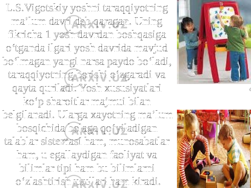 L.S.Vigotskiy yoshni taraqqiyotning ma’lum davri deb qaragan. Uning fikricha 1 yosh davrdan boshqasiga o‘tganda ilgari yosh davrida mavjud bo‘lmagan yangi narsa paydo bo‘ladi, taraqqiyotning borishi o‘zgaradi va qayta quriladi. Yosh xususiyatlari ko‘p sharoitlar majmui bilan belgilanadi. Ularga xayotning ma’lum bosqichida bolaga qo‘yiladigan talablar sistemasi ham, munosabatlar ham, u egallaydigan faoliyat va bilimlar tipi ham bu bilimlarni o‘zlashtirish usullari ham kiradi. 