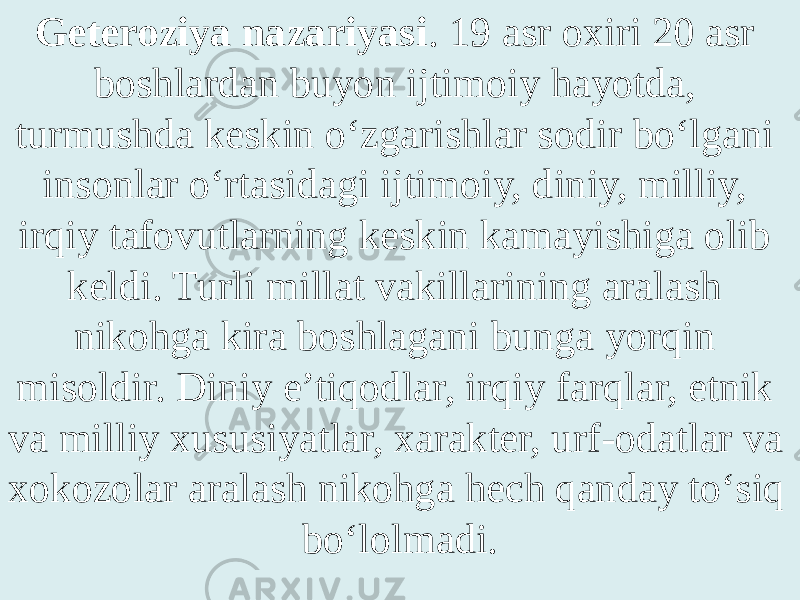 Geteroziya nazariyasi . 19 asr oxiri 20 asr boshlardan buyon ijtimoiy hayotda, turmushda keskin o‘zgarishlar sodir bo‘lgani insonlar o‘rtasidagi ijtimoiy, diniy, milliy, irqiy tafovutlarning keskin kamayishiga olib keldi. Turli millat vakillarining aralash nikohga kira boshlagani bunga yorqin misoldir. Diniy e’tiqodlar, irqiy farqlar, etnik va milliy xususiyatlar, xarakter, urf-odatlar va xokozolar aralash nikohga hech qanday to‘siq bo‘lolmadi. 