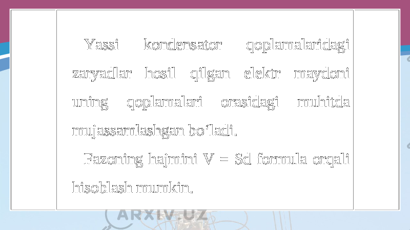 Yassi kondensator qoplamalaridagi zaryadlar hosil qilgan elektr maydoni uning qoplamalari orasidagi muhitda mujassamlashgan bo‘ladi. Fazoning hajmini V = Sd formula orqali hisoblash mumkin. 