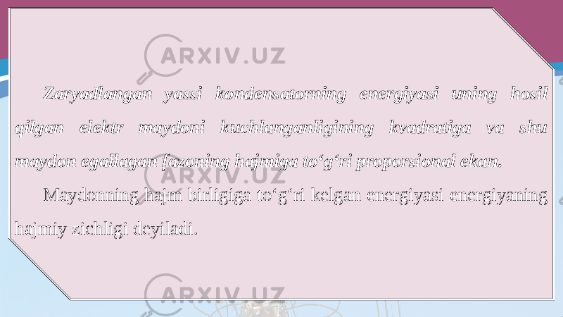 Zaryadlangan yassi kondensatorning energiyasi uning hosil qilgan elektr maydoni kuchlanganligining kvadratiga va shu maydon egallagan fazoning hajmiga to‘g‘ri proporsional ekan. Maydonning hajm birligiga to‘g‘ri kelgan energiyasi energiyaning hajmiy zichligi deyiladi. 