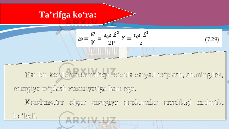 Har bir kondensator nafaqat o‘zida zaryad to‘plash, shuningdek, energiya to‘plash xususiyatiga ham ega. Kondensator olgan energiya qoplamalar orasidagi muhutda bo‘ladi. Ta’rifga ko‘ra: 