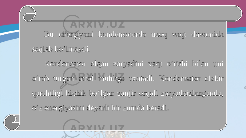 Bu energiyani kondensatorda uzoq vaqt davomida saqlab bo‘lmaydi. Kondensator olgan zaryadini vaqt o‘tishi bilan uni o‘rab turgan atrof muhitga uzatadi. Kondensator elektr qarshiligi kichik bo‘lgan zanjir orqali zaryadsizlanganda, o‘z energiyasini deyarli bir zumda beradi. 