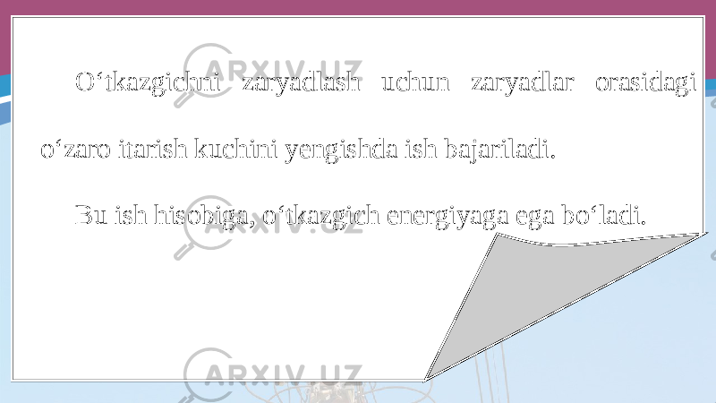 O‘tkazgichni zaryadlash uchun zaryadlar orasidagi o‘zaro itarish kuchini yengishda ish bajariladi. Bu ish hisobiga, o‘tkazgich energiyaga ega bo‘ladi. 