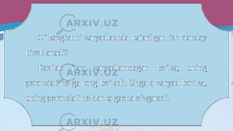 O‘tkazgichni zaryadlashda bajarilgan ish qanday hisoblanadi? Dastlab jism zaryadlanmagan bo‘lsa, uning potensiali nolga teng bo‘ladi. Unga q zaryad berilsa, uning potensiali noldan φ gacha o‘zgaradi. 