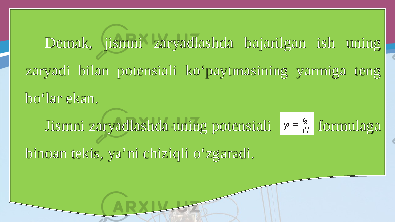 Demak, jismni zaryadlashda bajarilgan ish uning zaryadi bilan potensiali ko‘paytmasining yarmiga teng bo‘lar ekan. Jismni zaryadlashda uning potensiali formulaga binoan tekis, ya’ni chiziqli o‘zgaradi. 