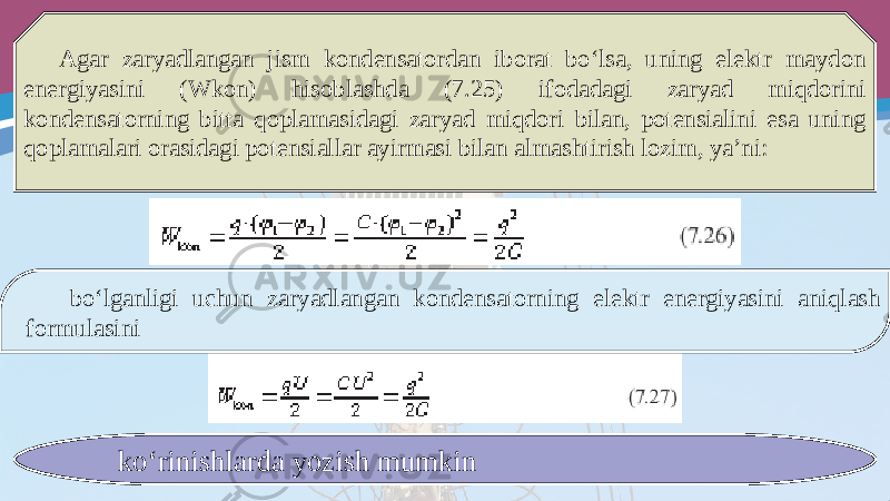 Agar zaryadlangan jism kondensatordan iborat bo‘lsa, uning elektr maydon energiyasini (Wkon) hisoblashda (7.25) ifodadagi zaryad miqdorini kondensatorning bitta qoplamasidagi zaryad miqdori bilan, potensialini esa uning qoplamalari orasidagi potensiallar ayirmasi bilan almashtirish lozim, ya’ni: bo‘lganligi uchun zaryadlangan kondensatorning elektr energiyasini aniqlash formulasini ko‘rinishlarda yozish mumkin 