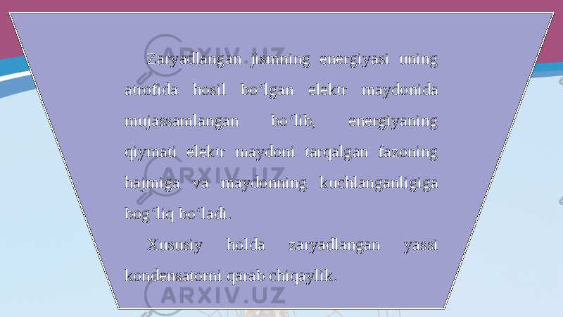 Zaryadlangan jismning energiyasi uning atrofida hosil bo‘lgan elektr maydonida mujassamlangan bo‘lib, energiyaning qiymati elektr maydoni tarqalgan fazoning hajmiga va maydonning kuchlanganligiga bog‘liq bo‘ladi. Xususiy holda zaryadlangan yassi kondensatorni qarab chiqaylik. 