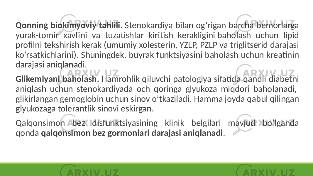  Qonning biokimyoviy tahlili. Stenokardiya bilan og’rigan barcha bemorlarga yurak-tomir xavfini va tuzatishlar kiritish kerakligini baholash uchun lipid profilni tekshirish kerak (umumiy xolesterin, YZLP, PZLP va triglitserid darajasi ko’rsatkichlarini). Shuningdek, buyrak funktsiyasini baholash uchun kreatinin darajasi aniqlanadi. Glikemiyani baholash. Hamrohlik qiluvchi patologiya sifatida qandli diabetni aniqlash uchun stenokardiyada och qoringa glyukoza miqdori baholanadi, glikirlangan gemoglobin uchun sinov o’tkaziladi. Hamma joyda qabul qilingan glyukozaga tolerantlik sinovi eskirgan. Qalqonsimon bez disfunktsiyasining klinik belgilari mavjud bo’lganda qonda qalqonsimon bez gormonlari darajasi aniqlanadi . 