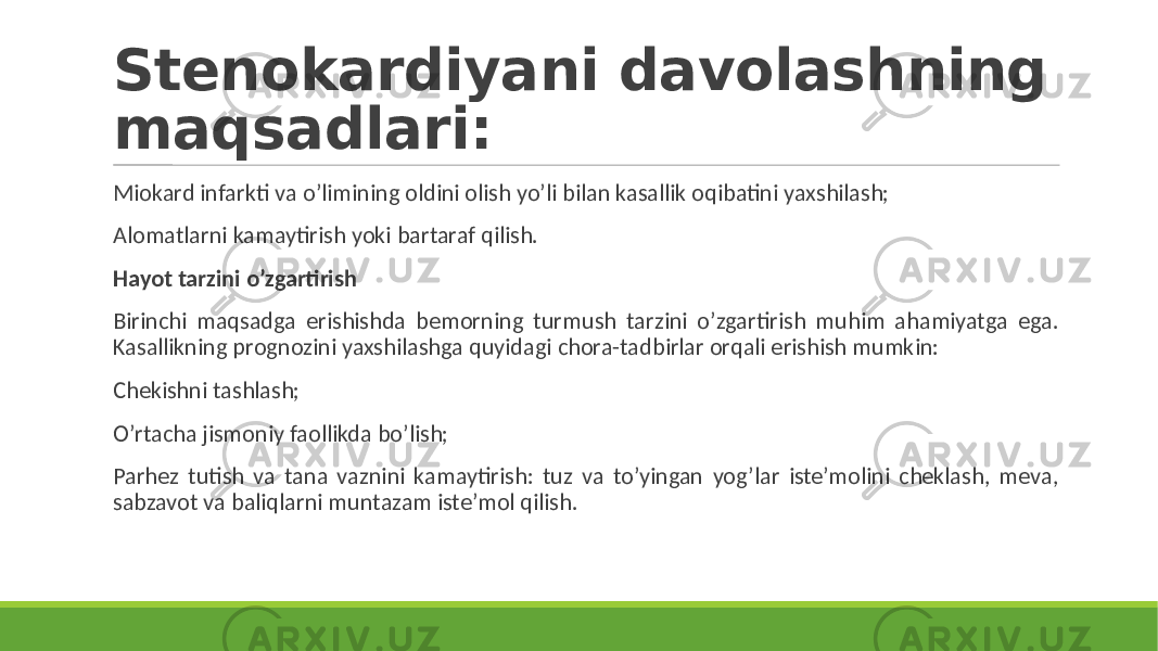 Stenokardiyani davolashning maqsadlari: Miokard infarkti va o’limining oldini olish yo’li bilan kasallik oqibatini yaxshilash; Alomatlarni kamaytirish yoki bartaraf qilish. Hayot tarzini o’zgartirish Birinchi maqsadga erishishda bemorning turmush tarzini o’zgartirish muhim ahamiyatga ega. Kasallikning prognozini yaxshilashga quyidagi chora-tadbirlar orqali erishish mumkin: Chekishni tashlash; O’rtacha jismoniy faollikda bo’lish; Parhez tutish va tana vaznini kamaytirish: tuz va to’yingan yog’lar iste’molini cheklash, meva, sabzavot va baliqlarni muntazam iste’mol qilish. 