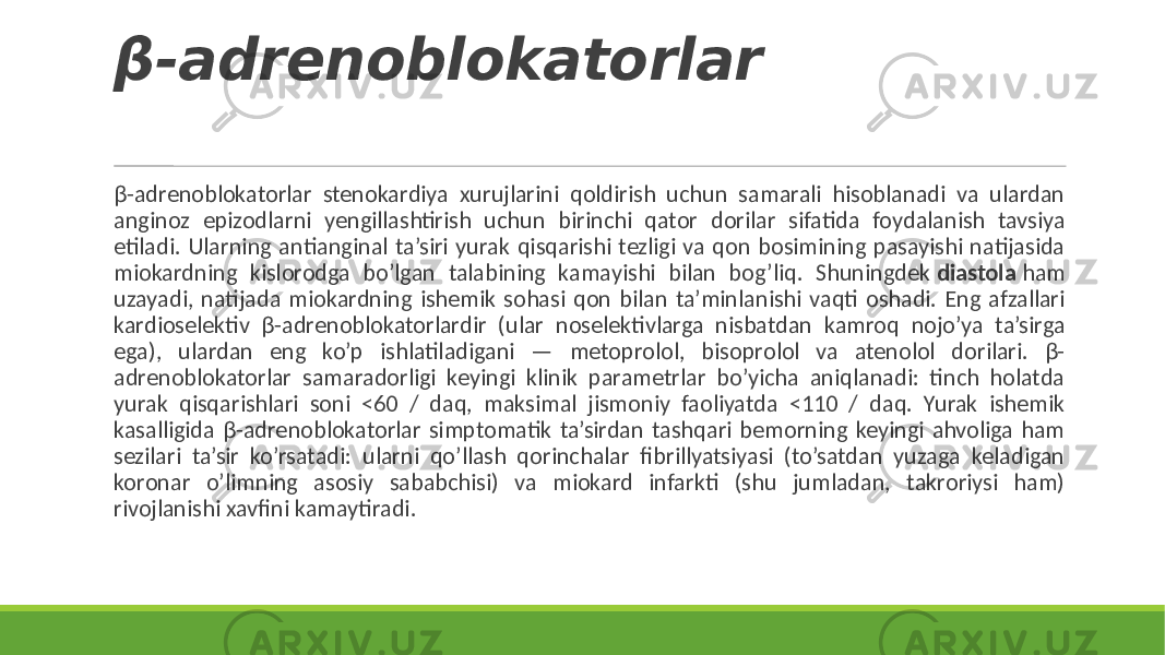 β-adrenoblokatorlar β-adrenoblokatorlar stenokardiya xurujlarini qoldirish uchun samarali hisoblanadi va ulardan anginoz epizodlarni yengillashtirish uchun birinchi qator dorilar sifatida foydalanish tavsiya etiladi. Ularning antianginal ta’siri yurak qisqarishi tezligi va qon bosimining pasayishi natijasida miokardning kislorodga bo’lgan talabining kamayishi bilan bog’liq. Shuningdek diastola ham uzayadi, natijada miokardning ishemik sohasi qon bilan ta’minlanishi vaqti oshadi. Eng afzallari kardioselektiv β-adrenoblokatorlardir (ular noselektivlarga nisbatdan kamroq nojo’ya ta’sirga ega), ulardan eng ko’p ishlatiladigani — metoprolol, bisoprolol va atenolol dorilari. β- adrenoblokatorlar samaradorligi keyingi klinik parametrlar bo’yicha aniqlanadi: tinch holatda yurak qisqarishlari soni <60 / daq, maksimal jismoniy faoliyatda <110 / daq. Yurak ishemik kasalligida β-adrenoblokatorlar simptomatik ta’sirdan tashqari bemorning keyingi ahvoliga ham sezilari ta’sir ko’rsatadi: ularni qo’llash qorinchalar fibrillyatsiyasi (to’satdan yuzaga keladigan koronar o’limning asosiy sababchisi) va miokard infarkti (shu jumladan, takroriysi ham) rivojlanishi xavfini kamaytiradi. 