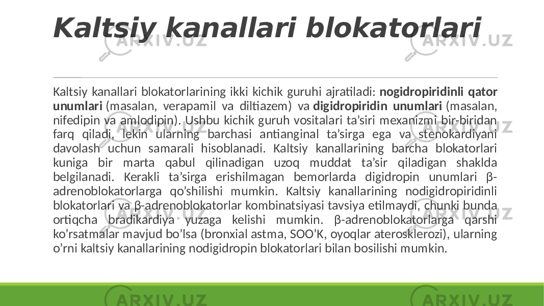 Kaltsiy kanallari blokatorlari Kaltsiy kanallari blokatorlarining ikki kichik guruhi ajratiladi: nogidropiridinli qator unumlari (masalan, verapamil va diltiazem) va digidropiridin unumlari (masalan, nifedipin va amlodipin). Ushbu kichik guruh vositalari ta’siri mexanizmi bir-biridan farq qiladi, lekin ularning barchasi antianginal ta’sirga ega va stenokardiyani davolash uchun samarali hisoblanadi. Kaltsiy kanallarining barcha blokatorlari kuniga bir marta qabul qilinadigan uzoq muddat ta’sir qiladigan shaklda belgilanadi. Kerakli ta’sirga erishilmagan bemorlarda digidropin unumlari β- adrenoblokatorlarga qo’shilishi mumkin. Kaltsiy kanallarining nodigidropiridinli blokatorlari va β-adrenoblokatorlar kombinatsiyasi tavsiya etilmaydi, chunki bunda ortiqcha bradikardiya yuzaga kelishi mumkin. β-adrenoblokatorlarga qarshi ko’rsatmalar mavjud bo’lsa (bronxial astma, SOO’K, oyoqlar aterosklerozi), ularning o’rni kaltsiy kanallarining nodigidropin blokatorlari bilan bosilishi mumkin. 