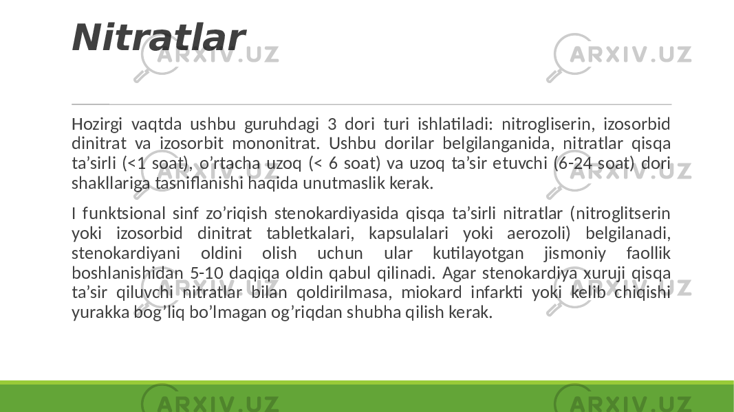 Nitratlar Hozirgi vaqtda ushbu guruhdagi 3 dori turi ishlatiladi: nitrogliserin, izosorbid dinitrat va izosorbit mononitrat. Ushbu dorilar belgilanganida, nitratlar qisqa ta’sirli (<1 soat), o’rtacha uzoq (< 6 soat) va uzoq ta’sir etuvchi (6-24 soat) dori shakllariga tasniflanishi haqida unutmaslik kerak. I funktsional sinf zo’riqish stenokardiyasida qisqa ta’sirli nitratlar (nitroglitserin yoki izosorbid dinitrat tabletkalari, kapsulalari yoki aerozoli) belgilanadi, stenokardiyani oldini olish uchun ular kutilayotgan jismoniy faollik boshlanishidan 5-10 daqiqa oldin qabul qilinadi. Agar stenokardiya xuruji qisqa ta’sir qiluvchi nitratlar bilan qoldirilmasa, miokard infarkti yoki kelib chiqishi yurakka bog’liq bo’lmagan og’riqdan shubha qilish kerak. 