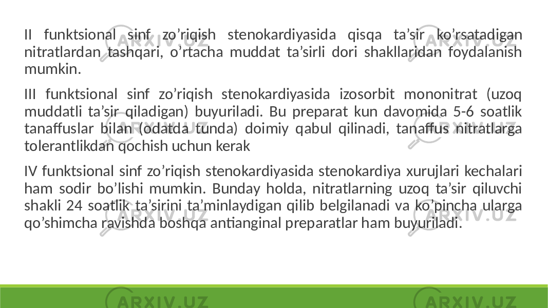  II funktsional sinf zo’riqish stenokardiyasida qisqa ta’sir ko’rsatadigan nitratlardan tashqari, o’rtacha muddat ta’sirli dori shakllaridan foydalanish mumkin. III funktsional sinf zo’riqish stenokardiyasida izosorbit mononitrat (uzoq muddatli ta’sir qiladigan) buyuriladi. Bu preparat kun davomida 5-6 soatlik tanaffuslar bilan (odatda tunda) doimiy qabul qilinadi, tanaffus nitratlarga tolerantlikdan qochish uchun kerak IV funktsional sinf zo’riqish stenokardiyasida stenokardiya xurujlari kechalari ham sodir bo’lishi mumkin. Bunday holda, nitratlarning uzoq ta’sir qiluvchi shakli 24 soatlik ta’sirini ta’minlaydigan qilib belgilanadi va ko’pincha ularga qo’shimcha ravishda boshqa antianginal preparatlar ham buyuriladi. 