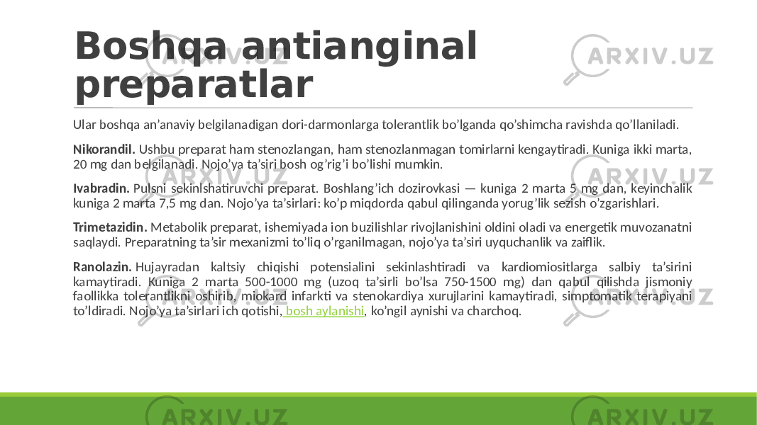 Boshqa antianginal preparatlar Ular boshqa an’anaviy belgilanadigan dori-darmonlarga tolerantlik bo’lganda qo’shimcha ravishda qo’llaniladi. Nikorandil. Ushbu preparat ham stenozlangan, ham stenozlanmagan tomirlarni kengaytiradi. Kuniga ikki marta, 20 mg dan belgilanadi. Nojo’ya ta’siri bosh og’rig’i bo’lishi mumkin. Ivabradin. Pulsni sekinlshatiruvchi preparat. Boshlang’ich dozirovkasi — kuniga 2 marta 5 mg dan, keyinchalik kuniga 2 marta 7,5 mg dan. Nojo’ya ta’sirlari: ko’p miqdorda qabul qilinganda yorug’lik sezish o’zgarishlari. Trimetazidin. Metabolik preparat, ishemiyada ion buzilishlar rivojlanishini oldini oladi va energetik muvozanatni saqlaydi. Preparatning ta’sir mexanizmi to’liq o’rganilmagan, nojo’ya ta’siri uyquchanlik va zaiflik. Ranolazin. Hujayradan kaltsiy chiqishi potensialini sekinlashtiradi va kardiomiositlarga salbiy ta’sirini kamaytiradi. Kuniga 2 marta 500-1000 mg (uzoq ta’sirli bo’lsa 750-1500 mg) dan qabul qilishda jismoniy faollikka tolerantlikni oshirib, miokard infarkti va stenokardiya xurujlarini kamaytiradi, simptomatik terapiyani to’ldiradi. Nojo’ya ta’sirlari ich qotishi, bosh aylanishi , ko’ngil aynishi va charchoq. 