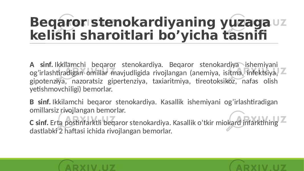 Beqaror stenokardiyaning yuzaga kelishi sharoitlari bo’yicha tasnifi A sinf. Ikkilamchi beqaror stenokardiya. Beqaror stenokardiya ishemiyani og’irlashtiradigan omillar mavjudligida rivojlangan (anemiya, isitma, infektsiya, gipotenziya, nazoratsiz gipertenziya, taxiaritmiya, tireotoksikoz, nafas olish yetishmovchiligi) bemorlar. B sinf. Ikkilamchi beqaror stenokardiya. Kasallik ishemiyani og’irlashtiradigan omillarsiz rivojlangan bemorlar. C sinf. Erta postinfarktli beqaror stenokardiya. Kasallik o’tkir miokard infarktining dastlabki 2 haftasi ichida rivojlangan bemorlar. 