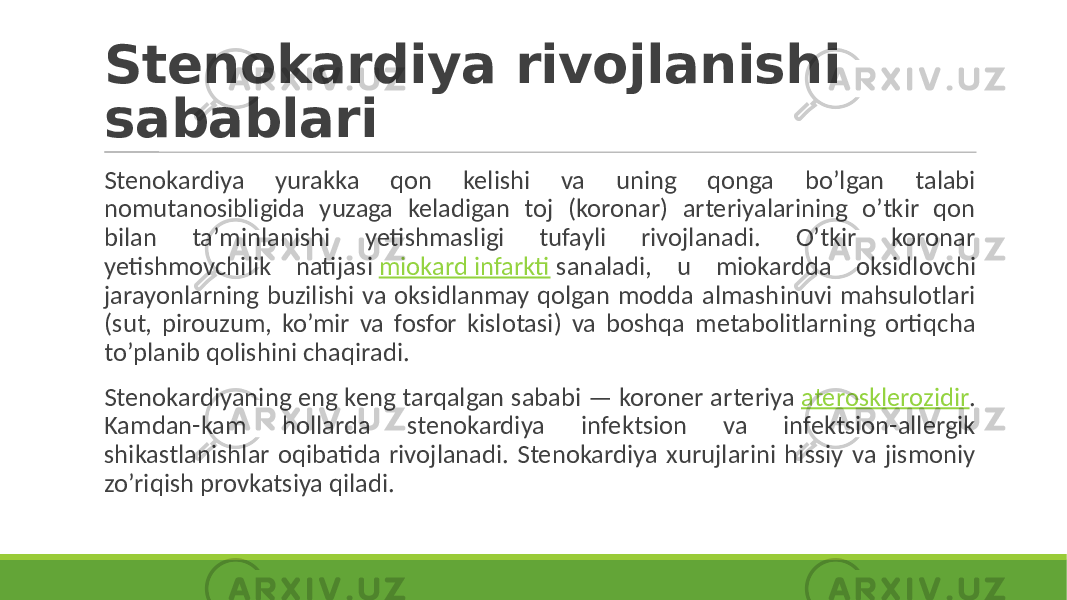 Stenokardiya rivojlanishi sabablari Stenokardiya yurakka qon kelishi va uning qonga bo’lgan talabi nomutanosibligida yuzaga keladigan toj (koronar) arteriyalarining o’tkir qon bilan ta’minlanishi yetishmasligi tufayli rivojlanadi. O’tkir koronar yetishmovchilik natijasi miokard infarkti sanaladi, u miokardda oksidlovchi jarayonlarning buzilishi va oksidlanmay qolgan modda almashinuvi mahsulotlari (sut, pirouzum, ko’mir va fosfor kislotasi) va boshqa metabolitlarning ortiqcha to’planib qolishini chaqiradi. Stenokardiyaning eng keng tarqalgan sababi — koroner arteriya aterosklerozidir . Kamdan-kam hollarda stenokardiya infektsion va infektsion-allergik shikastlanishlar oqibatida rivojlanadi. Stenokardiya xurujlarini hissiy va jismoniy zo’riqish provkatsiya qiladi. 