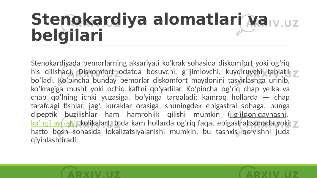 Stenokardiya alomatlari va belgilari Stenokardiyada bemorlarning aksariyati ko’krak sohasida diskomfort yoki og’riq his qilishadi. Diskomfort odatda bosuvchi, g’ijimlovchi, kuydiruvchi tabiatli bo’ladi. Ko’pincha bunday bemorlar diskomfort maydonini tasvirlashga urinib, ko’kragiga musht yoki ochiq kaftni qo’yadilar. Ko’pincha og’riq chap yelka va chap qo’lning ichki yuzasiga, bo’yinga tarqaladi; kamroq hollarda — chap tarafdagi tishlar, jag’, kuraklar orasiga, shuningdek epigastral sohaga, bunga dipeptik buzilishlar ham hamrohlik qilishi mumkin ( jig’ildon qaynashi , ko’ngil aynishi , kolikalar). Juda kam hollarda og’riq faqat epigastral sohada yoki hatto bosh sohasida lokalizatsiyalanishi mumkin, bu tashxis qo’yishni juda qiyinlashtiradi. 