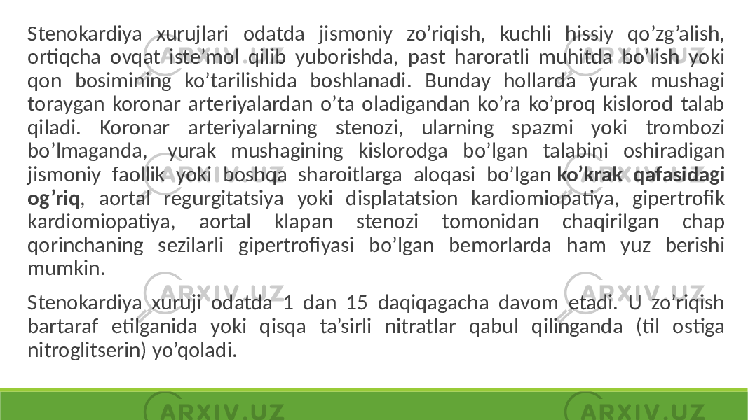  Stenokardiya xurujlari odatda jismoniy zo’riqish, kuchli hissiy qo’zg’alish, ortiqcha ovqat iste’mol qilib yuborishda, past haroratli muhitda bo’lish yoki qon bosimining ko’tarilishida boshlanadi. Bunday hollarda yurak mushagi toraygan koronar arteriyalardan o’ta oladigandan ko’ra ko’proq kislorod talab qiladi. Koronar arteriyalarning stenozi, ularning spazmi yoki trombozi bo’lmaganda, yurak mushagining kislorodga bo’lgan talabini oshiradigan jismoniy faollik yoki boshqa sharoitlarga aloqasi bo’lgan ko’krak qafasidagi og’riq , aortal regurgitatsiya yoki displatatsion kardiomiopatiya, gipertrofik kardiomiopatiya, aortal klapan stenozi tomonidan chaqirilgan chap qorinchaning sezilarli gipertrofiyasi bo’lgan bemorlarda ham yuz berishi mumkin. Stenokardiya xuruji odatda 1 dan 15 daqiqagacha davom etadi. U zo’riqish bartaraf etilganida yoki qisqa ta’sirli nitratlar qabul qilinganda (til ostiga nitroglitserin) yo’qoladi. 