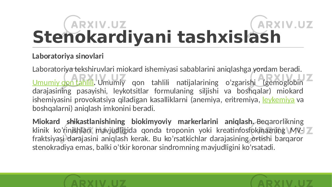 Stenokardiyani tashxislash Laboratoriya sinovlari Laboratoriya tekshiruvlari miokard ishemiyasi sabablarini aniqlashga yordam beradi. Umumiy qon tahlili . Umumiy qon tahlili natijalarining o’zgarishi (gemoglobin darajasining pasayishi, leykotsitlar formulaning siljishi va boshqalar) miokard ishemiyasini provokatsiya qiladigan kasalliklarni (anemiya, eritremiya, leykemiya va boshqalarni) aniqlash imkonini beradi. Miokard shikastlanishining biokimyoviy markerlarini aniqlash. Beqarorlikning klinik ko’rinishlari mavjudligida qonda troponin yoki kreatinfosfokinazning MV- fraktsiyasi darajasini aniqlash kerak. Bu ko’rsatkichlar darajasining ortishi barqaror stenokradiya emas, balki o’tkir koronar sindromning mavjudligini ko’rsatadi. 