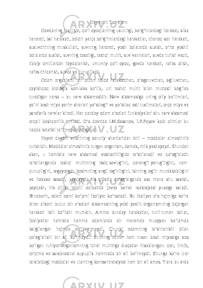 Tayanch iboralar: Gavdaning tuzilishi, qo’l-oyoqlarning uzunligi, bo’g’inlardagi harakat, elka harorati, bel harakati, boldir panja bo’g’imlardagi harakatlar, chanoq son harakati, suzuvchining muskullari, suvning harorati, yosh bolalarda suzish, o’rta yoshli bolalarda suzish, suvning tozaligi, tashqi muhit, suv vannalari, suvda turish vaqti, tibbiy omillardan foydalanish, umumiy qo’l-oyoq, gavda harakati, nafas olish, nafas chiqarish, suvda va quruqlikda. Odam organizmi bir butun holda harakatchan, o’zgaruvchan, egiluvchan, qayishqoq biologik komleks bo’lib, uni tashqi muhit bilan muttasil bog’lab turadigan narsa – bu nerv sistemasidir. Nerv sistemasiga uning oliy bo’limlari, ya’ni bosh miya yarim sharlari po’stlog’i va po’stloq osti tuzilmalari, orqa miya va pereferik nervlar kiradi. Har qanday odam a’zolari funktsiyalari shu nerv sistemasi orqali boshqarilib turiladi. O’z davrida I.M.Sesenov, I.P.Papov kabi olimlar bu haqda batafsil ta’limot qoldirganlar. Hayot davom etishining zaruriy shartlaridan biri – moddalar almashinib turishidir. Moddalar almashinib turgan organizm, demak, tirik yashayapti. Shundan ekan, u hamisha nerv sistemasi vositachiligida ta’sirlanadi va qo’zg’aladi: ta’sirlanganda tashqi muhitning issiq-sovug’ini, qorong’i-yorug’ligini, nam- quruqligini, tegayotgan bosimning engil-og’irligini, ishning og’ir murakkabligini va hokazo sezadi, payqaydi, his qiladi, qo’zg’alganda esa mana shu sezish, payqash, his qilish tahlili oqibatida javob berish reaktsiyasi yuzaga keladi. Binobarin, odam ozmi ko’pmi faoliyat ko’rsatadi. Bu faoliyat o’z hajmiga ko’ra biror a’zoni butun bir a’zolari sistemasining yoki yaxlit organizmning bajargan harakati ishi bo’lishi mumkin. Ammo bunday harakatlar, turli-tuman ishlar, faoliyatlar hamisha hamma odamlarda bir maromda muayyan ko’lamda belgilangan hajmda bo’lavermaydi. Chunki odamning ta’sirlanishi bilan qo’zg’alishi bir xil bo’lmaydi. Shuning uchun ham inson bosh miyasiga xos bo’lgan ruhiyat organizmning ichki muhitiga aloqador hisoblangan: qon, limfa, to’qima va serebrosinal suyuqlik hammada bir xil bo’lmaydi. Shunga ko’ra ular tarkibidagi moddalar va ularning kontsentratsiyasi ham bir xil emas. Yana bu erda 