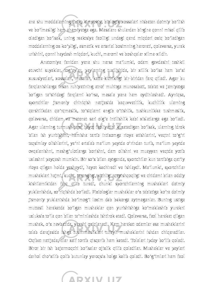 ana shu moddalarning fizik, kimyoviy, biologik xossalari nisbatan doimiy bo’lish va bo’lmasligi ham ahamiyatga ega. Masalan: shulardan birgina qonni misol qilib oladigan bo’lsak, uning reaktsiya faolligi undagi qand miqdori oziq bo’ladigan moddalarning oz-ko’pligi, asmatik va arterial bosimning harorati, qolaversa, yurak urishini, qonni haydash miqdori, kuchi, maromi va boshqalar xilma-xildir. Anatomiya fanidan yana shu narsa ma’lumki, odam gavdasini tashkil etuvchi suyaklar, tog’aylar, paylarning tuzilishida, bir xillik bo’lsa ham ba’zi xususiyatlari, xossalari, masalan, katta-kichikligi bir-biridan farq qiladi. Agar bu farqlanishlarga inson ruhiyatining atrof muhitga munosabati, tabiat va jamiyatga bo’lgan ta’siridagi farqlarni ko’rsa, masala yana ham oydinlashadi. Ayniqsa, sportchilar jismoniy chiniqish natijasida baquvvatlilik, kuchlilik ularning qarshilikdan qo’rqmaslik, to’siqlarni engib o’tishlik, tushkunlikka tushmaslik, qolaversa, chidam va matonat sari olg’a intilishlik kabi xislatlarga ega bo’ladi. Agar ularning turmush tarzi hayot faoliyatini kuzatadigan bo’lsak, ularning idrok bilan ish yuritishini, hamisha tartib intizomga rioya etishlarini, vaqtni to’g’ri taqsimlay olishlarini, ya’ni ertalab ma’lum paytda o’rindan turib, ma’lum paytda ovqalanishni, mashg’ulotlarga borishni, dam olishni va muayyan vaqtda yotib uxlashni payqash mumkin. Bir so’z bilan aytganda, sportchilar kun tartibiga qat’iy rioya qilgan holda yashaydi, hayot kechiradi va ishlaydi. Ma’lumki, sportchilar mushaklari hajmi, kuchi, tarangligi, zichligi, qayishqoqligi va chidami bilan oddiy kishilarnikidan farq qilib turadi, chunki sportchilarning mushaklari doimiy yuklanishda, zo’riqishda bo’ladi. Fiziologlar mushaklar o’z tabiatiga ko’ra doimiy jismoniy yuklanishda bo’lmog’i lozim deb bekorga aytmaganlar. Buning ustiga muttasil harakatda bo’lgan mushaklar qon yurishishiga ko’maklashib yurakni uzluksiz to’la qon bilan ta’minlashda ishtirok etadi. Qolaversa, faol harakat qilgan mushak, o’z navbatida, yaxshi oziqlanadi. Kam harakat odamlar esa mushaklarini talab darajasida ishga tushirmasliklari tufayli mushaklarini ishdan chiqaradilar. Oqibat natijada, ular zaif tortib qisqarib ham ketadi. Tolalari ipday bo’lib qoladi. Biror bir ish bajarmoqchi bo’lsalar ojizlik qilib qoladilar. Mushaklar va paylari darhol cho’zilib qolib butunlay yaroqsiz holga kelib qoladi. Bo’g’imlari ham faol 