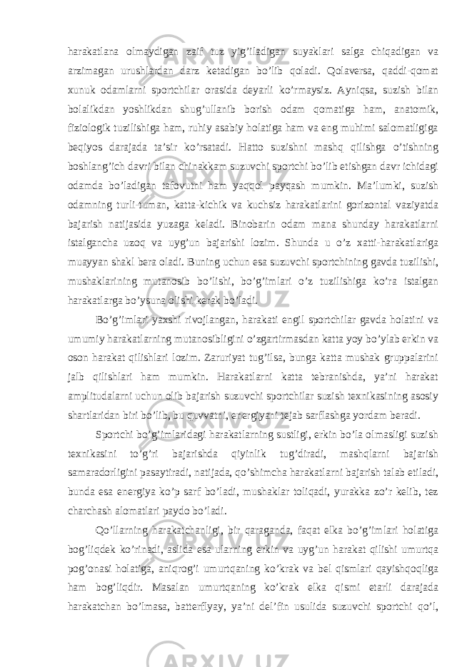 harakatlana olmaydigan zaif tuz yig’iladigan suyaklari salga chiqadigan va arzimagan urushlardan darz ketadigan bo’lib qoladi. Qolaversa, qaddi-qomat xunuk odamlarni sportchilar orasida deyarli ko’rmaysiz. Ayniqsa, suzish bilan bolalikdan yoshlikdan shug’ullanib borish odam qomatiga ham, anatomik, fiziologik tuzilishiga ham, ruhiy asabiy holatiga ham va eng muhimi salomatligiga beqiyos darajada ta’sir ko’rsatadi. Hatto suzishni mashq qilishga o’tishning boshlang’ich davri bilan chinakkam suzuvchi sportchi bo’lib etishgan davr ichidagi odamda bo’ladigan tafovutni ham yaqqol payqash mumkin. Ma’lumki, suzish odamning turli-tuman, katta-kichik va kuchsiz harakatlarini gorizontal vaziyatda bajarish natijasida yuzaga keladi. Binobarin odam mana shunday harakatlarni istalgancha uzoq va uyg’un bajarishi lozim. Shunda u o’z xatti-harakatlariga muayyan shakl bera oladi. Buning uchun esa suzuvchi sportchining gavda tuzilishi, mushaklarining mutanosib bo’lishi, bo’g’imlari o’z tuzilishiga ko’ra istalgan harakatlarga bo’ysuna olishi kerak bo’ladi. Bo’g’imlari yaxshi rivojlangan, harakati engil sportchilar gavda holatini va umumiy harakatlarning mutanosibligini o’zgartirmasdan katta yoy bo’ylab erkin va oson harakat qilishlari lozim. Zaruriyat tug’ilsa, bunga katta mushak gruppalarini jalb qilishlari ham mumkin. Harakatlarni katta tebranishda, ya’ni harakat amplitudalarni uchun olib bajarish suzuvchi sportchilar suzish texnikasining asosiy shartlaridan biri bo’lib, bu quvvatni, energiyani tejab sarflashga yordam beradi. Sportchi bo’g’imlaridagi harakatlarning sustligi, erkin bo’la olmasligi suzish texnikasini to’g’ri bajarishda qiyinlik tug’diradi, mashqlarni bajarish samaradorligini pasaytiradi, natijada, qo’shimcha harakatlarni bajarish talab etiladi, bunda esa energiya ko’p sarf bo’ladi, mushaklar toliqadi, yurakka zo’r kelib, tez charchash alomatlari paydo bo’ladi. Qo’llarning harakatchanligi, bir qaraganda, faqat elka bo’g’imlari holatiga bog’liqdek ko’rinadi, aslida esa ularning erkin va uyg’un harakat qilishi umurtqa pog’onasi holatiga, aniqrog’i umurtqaning ko’krak va bel qismlari qayishqoqliga ham bog’liqdir. Masalan umurtqaning ko’krak elka qismi etarli darajada harakatchan bo’lmasa, batterflyay, ya’ni del’fin usulida suzuvchi sportchi qo’l, 