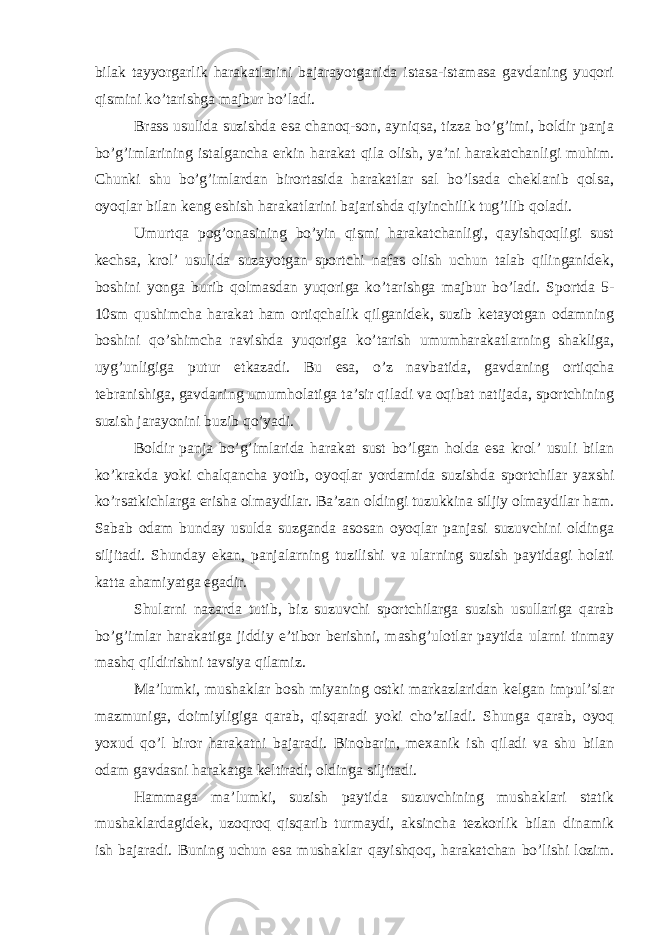 bilak tayyorgarlik harakatlarini bajarayotganida istasa-istamasa gavdaning yuqori qismini ko’tarishga majbur bo’ladi. Brass usulida suzishda esa chanoq-son, ayniqsa, tizza bo’g’imi, boldir panja bo’g’imlarining istalgancha erkin harakat qila olish, ya’ni harakatchanligi muhim. Chunki shu bo’g’imlardan birortasida harakatlar sal bo’lsada cheklanib qolsa, oyoqlar bilan keng eshish harakatlarini bajarishda qiyinchilik tug’ilib qoladi. Umurtqa pog’onasining bo’yin qismi harakatchanligi, qayishqoqligi sust kechsa, krol’ usulida suzayotgan sportchi nafas olish uchun talab qilinganidek, boshini yonga burib qolmasdan yuqoriga ko’tarishga majbur bo’ladi. Sportda 5- 10sm qushimcha harakat ham ortiqchalik qilganidek, suzib ketayotgan odamning boshini qo’shimcha ravishda yuqoriga ko’tarish umumharakatlarning shakliga, uyg’unligiga putur etkazadi. Bu esa, o’z navbatida, gavdaning ortiqcha tebranishiga, gavdaning umumholatiga ta’sir qiladi va oqibat natijada, sportchining suzish jarayonini buzib qo’yadi. Boldir panja bo’g’imlarida harakat sust bo’lgan holda esa krol’ usuli bilan ko’krakda yoki chalqancha yotib, oyoqlar yordamida suzishda sportchilar yaxshi ko’rsatkichlarga erisha olmaydilar. Ba’zan oldingi tuzukkina siljiy olmaydilar ham. Sabab odam bunday usulda suzganda asosan oyoqlar panjasi suzuvchini oldinga siljitadi. Shunday ekan, panjalarning tuzilishi va ularning suzish paytidagi holati katta ahamiyatga egadir. Shularni nazarda tutib, biz suzuvchi sportchilarga suzish usullariga qarab bo’g’imlar harakatiga jiddiy e’tibor berishni, mashg’ulotlar paytida ularni tinmay mashq qildirishni tavsiya qilamiz. Ma’lumki, mushaklar bosh miyaning ostki markazlaridan kelgan impul’slar mazmuniga, doimiyligiga qarab, qisqaradi yoki cho’ziladi. Shunga qarab, oyoq yoxud qo’l biror harakatni bajaradi. Binobarin, mexanik ish qiladi va shu bilan odam gavdasni harakatga keltiradi, oldinga siljitadi. Hammaga ma’lumki, suzish paytida suzuvchining mushaklari statik mushaklardagidek, uzoqroq qisqarib turmaydi, aksincha tezkorlik bilan dinamik ish bajaradi. Buning uchun esa mushaklar qayishqoq, harakatchan bo’lishi lozim. 