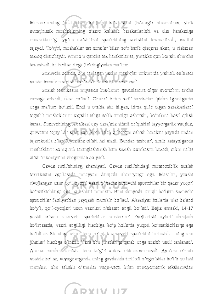 Mushaklarning jadal qisqarib, jadal bo’shashini fiziologik almashinuv, yirik avtoginistik mushaklarning o’zaro kelishib harakatlanishi va ular harakatiga mushaklarnig uyg’un qo’shilishi sportchining suzishini tezlashtiradi, vaqtini tejaydi. To’g’ri, mushaklar tez suratlar bilan zo’r berib qisqarar ekan, u nisbatan tezroq charchaydi. Ammo u qancha tez harakatlansa, yurakka qon borishi shuncha tezlashadi, bu hodisa bizga fiziologiyadan ma’lum. Suzuvchi odatda, o’zi tanlagan usulni mashqlar turkumida pishitib etiltiradi va shu borada u suzish texnikasini idrok qila boshlaydi. Suzish texnikasini miyasida bus-butun gavdalantira olgan sportchini ancha narsaga erishdi, desa bo’ladi. Chunki butun xatti-harakatlar ipidan ignasigacha unga ma’lum bo’ladi. Endi u o’zida shu bilgan, idrok qilib olgan xarakterlarni tegishli mushaklarini tegishli ishga solib amalga oshirishi, ko’nikma hosil qilish kerak. Suzuvchining texnikasi qay darajada sifatli chiqishini tayyorgarlik vaqtida, quvvatini tejay bili shva zo’r kuch talab qiladigan eshish harakati paytida undan tejamkorlik bilan foydalana olishi hal etadi. Bundan tashqari, suzib ketayotganda mushaklarni zo’riqtirib taranglashtirish ham suzish texnikasini buzadi, erkin nafas olish imkoniyatini chegaralab qo’yadi. Gavda tuzilishining ahamiyati. Gavda tuzilishidagi mutanosiblik suzish texnikasini egallashda muayyan darajada ahamiyatga ega. Masalan, yaxshi rivojlangan uzun qo’l oyoqli vazni o’rtacha suzuvchi sportchilar bir qadar yuqori ko’rsatkichlarga ega bo’lishlari mumkin. Buni dunyoda taniqli bo’lgan suzuvchi sportchilar faoliyatidan payqash mumkin bo’ladi. Aksariyat hollarda ular baland bo’yli, qo’l-oyoqlari uzun vaznlari nisbatan engil bo’ladi. Bejiz emaski, 14-17 yoshli o’smir suzuvchi sportchilar mushaklari rivojlanishi aytarli darajada bo’lmasada, vazni engilligi hisobiga ko’p hollarda yuqori ko’rsatkichlarga ega bo’ldilar. Shuning uchun ham bo’lajak suzuvchi sportchini tanlashda uning shu jihatlari hisobga olinadi. Yana shu jihatlariga qarab unga suzish usuli tanlanadi. Ammo bundan hamisha ham to’g’ri xulosa chiqaravermaydi. Ayniqsa o’smir yoshda bo’lsa, voyaga etganda uning gavdasida turli xil o’zgarishlar bo’lib qolishi mumkin. Shu sababli o’smirlar vaqti-vaqti bilan antropometrik tekshiruvdan 