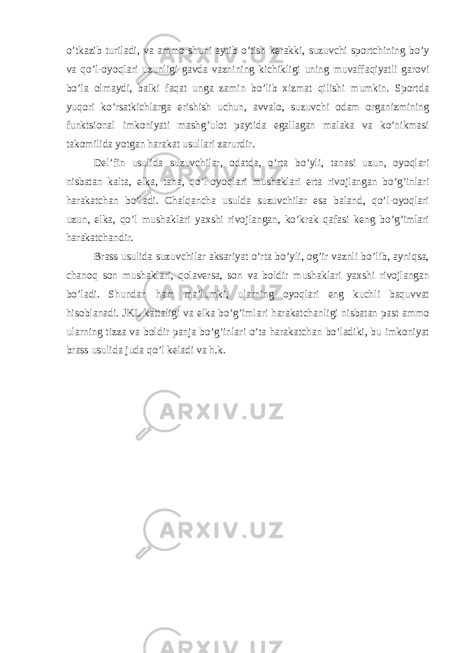 o’tkazib turiladi, va ammo shuni aytib o’tish kerakki, suzuvchi sportchining bo’y va qo’l-oyoqlari uzunligi gavda vaznining kichikligi uning muvaffaqiyatli garovi bo’la olmaydi, balki faqat unga zamin bo’lib xizmat qilishi mumkin. Sportda yuqori ko’rsatkichlarga erishish uchun, avvalo, suzuvchi odam organizmining funktsional imkoniyati mashg’ulot paytida egallagan malaka va ko’nikmasi takomilida yotgan harakat usullari zarurdir. Del’fin usulida suzuvchilar, odatda, o’rta bo’yli, tanasi uzun, oyoqlari nisbatan kalta, elka, tana, qo’l-oyoqlari mushaklari erta rivojlangan bo’g’inlari harakatchan bo’ladi. Chalqancha usulda suzuvchilar esa baland, qo’l-oyoqlari uzun, elka, qo’l mushaklari yaxshi rivojlangan, ko’krak qafasi keng bo’g’imlari harakatchandir. Brass usulida suzuvchilar aksariyat o’rta bo’yli, og’ir vaznli bo’lib, ayniqsa, chanoq son mushaklari, qolaversa, son va boldir mushaklari yaxshi rivojlangan bo’ladi. Shundan ham ma’lumki, ularning oyoqlari eng kuchli baquvvat hisoblanadi. JKL kattaligi va elka bo’g’imlari harakatchanligi nisbatan past ammo ularning tizza va boldir panja bo’g’inlari o’ta harakatchan bo’ladiki, bu imkoniyat brass usulida juda qo’l keladi va h.k. 