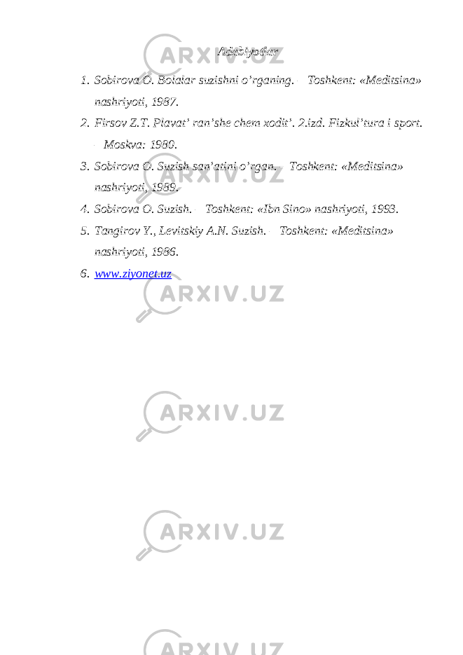 Adabiyotlar 1. Sobirova O. Bolalar suzishni o’rganing. – Toshkent: «Meditsina» nashriyoti, 1987. 2. Firsov Z.T. Plavat’ ran’she chem xodit’. 2.izd. Fizkul’tura i sport. – Moskva: 1980. 3. Sobirova O. Suzish san’atini o’rgan. – Toshkent: «Meditsina» nashriyoti, 1989. 4. Sobirova O. Suzish. – Toshkent: «Ibn Sino» nashriyoti, 1993. 5. Tangirov Y., Levitskiy A.N. Suzish. – Toshkent: «Meditsina» nashriyoti, 1986. 6. www.ziyonet.uz 