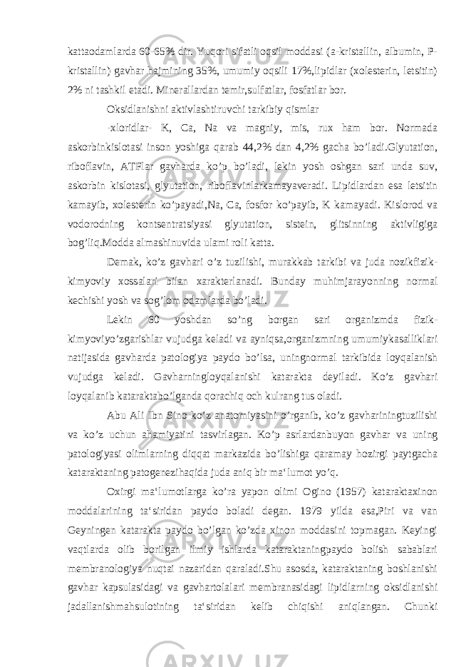 kattaodamlarda 60-65% dir. Yuqori sifatli oqsil moddasi (a-kristallin, albumin, P- kristallin) gavhar hajmining 35%, umumiy oqsili 17%,lipidlar (xolesterin, letsitin) 2% ni tashkil etadi. Minerallardan temir,sulfatlar, fosfatlar bor. Oksidlanishni aktivlashtiruvchi tarkibiy qismlar -xloridlar- K, Ca, Na va magniy, mis, rux ham bor. Normada askorbinkislotasi inson yoshiga qarab 44,2% dan 4,2% gacha bo’ladi.Glyutation, riboflavin, ATFlar gavharda ko’p bo’ladi, lekin yosh oshgan sari unda suv, askorbin kislotasi, glyutation, riboflavinlarkamayaveradi. Lipidlardan esa letsitin kamayib, xolesterin ko’payadi,Na, Ca, fosfor ko’payib, K kamayadi. Kislorod va vodorodning kontsentratsiyasi glyutation, sistein, glitsinning aktivligiga bog’liq.Modda almashinuvida ulami roli katta. Demak, ko’z gavhari o’z tuzilishi, murakkab tarkibi va juda nozikfizik- kimyoviy xossalari bilan xarakterlanadi. Bunday muhimjarayonning normal kechishi yosh va sog’lom odamlarda bo’ladi. Lekin 60 yoshdan so’ng borgan sari organizmda fizik- kimyoviyo’zgarishlar vujudga keladi va ayniqsa,organizmning umumiykasalliklari natijasida gavharda patologiya paydo bo’lsa, uningnormal tarkibida loyqalanish vujudga keladi. Gavharningloyqalanishi katarakta deyiladi. Ko’z gavhari loyqalanib kataraktabo’lganda qorachiq och kulrang tus oladi. Abu Ali Ibn Sino ko’z anatomiyasini o’rganib, ko’z gavhariningtuzilishi va ko’z uchun ahamiyatini tasvirlagan. Ko’p asrlardanbuyon gavhar va uning patologiyasi olimlarning diqqat markazida bo’lishiga qaramay hozirgi paytgacha kataraktaning patogenezihaqida juda aniq bir ma‘lumot yo’q. Oxirgi ma‘lumotlarga ko’ra yapon olimi Ogino (1957) kataraktaxinon moddalarining ta‘siridan paydo boladi degan. 1979 yilda esa,Piri va van Geyningen katarakta paydo bo’lgan ko’zda xinon moddasini topmagan. Keyingi vaqtlarda olib borilgan ilmiy ishlarda kataraktaningpaydo bolish sabablari membranologiya nuqtai nazaridan qaraladi.Shu asosda, kataraktaning boshlanishi gavhar kapsulasidagi va gavhartolalari membranasidagi lipidlarning oksidlanishi jadallanishmahsulotining ta‘siridan kelib chiqishi aniqlangan. Chunki 