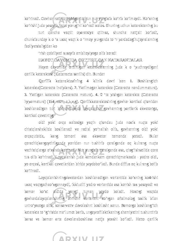 ko’rinadi. Gavhar notiniq boMganiuchun nur yurgizib ko’rib bo’lmaydi. Ko’zning ko’rishi juda pasayib,faqat yorug’ni ko’radi xolos. Shuning uchun kataraktaning bu turi qancha vaqtli operatsiya qilinsa, shuncha natijali bo’ladi, chunkibunday k o ‘z uzoq vaqt k o ‘rmay yurganda to ‘r pardadagihujayralarning faoliyatsizligidan ko ‘rish qobiliyati susayib ambliopiyaga olib boradi HAYOT DAVOMIDA ORTTIRILGAN KATARAKTALAR Hayot davomida orttirilgan kataraktalarning juda k o ‘puchraydigani qarilik kataraktasi (Cataracta senilis) dir. Bundan Qarilik kataraktasining 4 klinik davri bor: 1. Boshlang&#39;ich katarakta(Cataracta incipiens). 2. Yetilmagan katarakta (Cataracta nondummatura). 3. Yetilgan katarakta (Cataracta matura). 4. 0 ‘ta pishgan katarakta (Cataracta hypermatura) (154-rasm, a,b,v,g). Qarilikkataraktasining gavhar kortikal qismidan boshlanadigan turi birinchidavrda loyqalanish gavharning periferik ekvatoriga, kortikal qavatning oldi yoki orqa xaltasiga yaqin qismdau juda nozik nuqta yoki chiziqlarshaklida boslilanadi va radial yo’nalish olib, gavharning oldi yoki orqaqutbida, keng tomoni esa eksvator tomonda yotadi. Bular qorachiqkengaytirilganda yonidan nur tushirib qaralganda oq kulrang nuqta vachiziqlarga o’xshab ko&#39;rinadi. Nur yurgizib qaralganda esa, qizg’ishsatlida qora tus olib ko’rinadi. Loyqalanish juda kamdankam qorachiqmarkazda - yadro oldi, yo orqasi, kortikal qavatlaridan birida paydobo’ladi. Bunda diffuz oq kulrang boiib ko’iinadi. Loyqalanishningekvatordan boshlanadigan variantida ko’zning ko4rishi uzoq vaqtgachao’zgannaydi, ikkiuclii yadro variantida esa ko&#39;rish tez pasayadi va bemor ko’zi oldida yengil tuman paydo boladi. Hozirgi vaqtda gavhardaloyqalanishning birinchi variantini ko’rgan oftalmolog tezlik bilan uniro’yxatga olib, konservativ davolashni boshlashi zarur. Bemorga boshlang’ich katarakta to ‘g’risida ma‘lumot berib, ungaprofilaktikaning ahamiyatini tushuntirib bersa va bemor erta davolanaboshlasa natija yaxshi bo’ladi. Hatto qarilik 