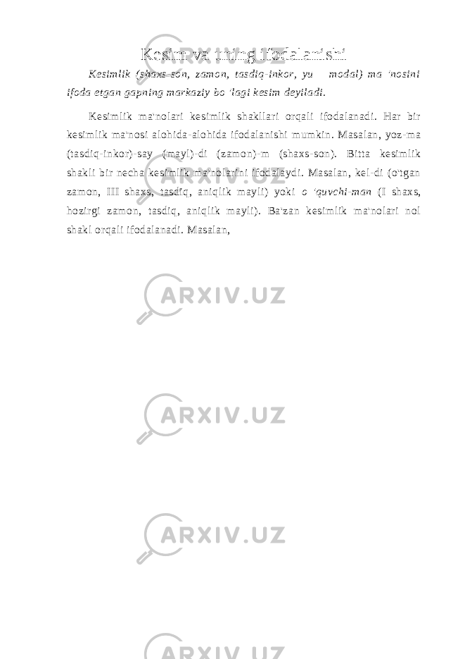 Kesim va uning ifodalanishi Kesimlik (shaxs-son, zamon, tasdiq-inkor, yu modal) ma &#39;nosini ifoda etgan gapning markaziy bo &#39;lagi kesim deyiladi. Kesimlik ma&#39;nolari kesimlik shakllari orqali ifodalanadi. Har bir kesimlik ma&#39;nosi alohida-alohida ifodalanishi mumkin. Masalan, yoz-ma (tasdiq-inkor)-say (mayl)-di (zamon)-m (shaxs-son). Bitta kesimlik shakli bir necha kesimlik ma&#39;nolarini ifodalaydi. Masalan, kel-di (o&#39;tgan zamon, III shaxs, tasdiq, aniqlik mayli) yoki o &#39;quvchi-man (I shaxs, hozirgi zamon, tasdiq, aniqlik mayli). Ba&#39;zan kesimlik ma&#39;nolari nol shakl orqali ifodalanadi. Masalan, 