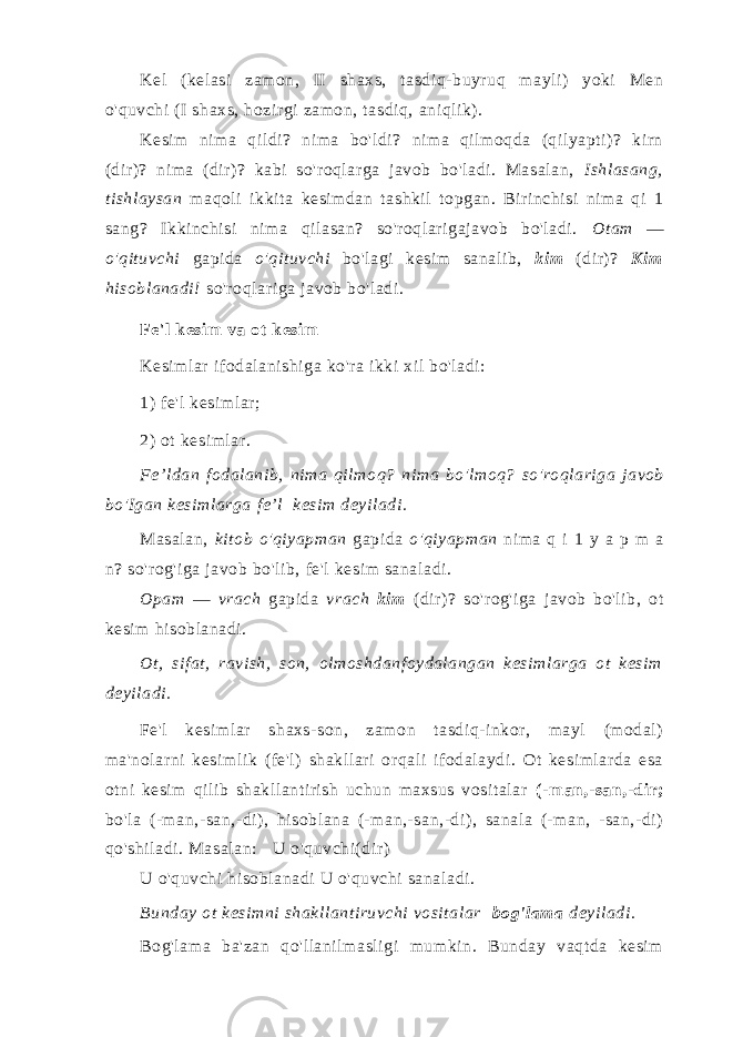 Kel (kelasi zamon, II shaxs, tasdiq-buyruq mayli) yoki Men o&#39;quvchi (I shaxs, hozirgi zamon, tasdiq, aniqlik). Kesim nima qildi? nima bo&#39;ldi? nima qilmoqda (qilyapti)? kirn (dir)? nima (dir)? kabi so&#39;roqlarga javob bo&#39;ladi. Masalan, Ishlasang, tishlaysan maqoli ikkita kesimdan tashkil topgan. Birinchisi nima qi 1 sang? Ikkinchisi nima qilasan? so&#39;roqlarigajavob bo&#39;ladi. Otam — o&#39;qituvchi gapida o&#39;qituvchi bo&#39;lagi kesim sanalib, kim (dir)? Kim hisoblanadi! so&#39;roqlariga javob bo&#39;ladi. Fe&#39;l kesim va ot kesim Kesimlar ifodalanishiga ko&#39;ra ikki xil bo&#39;ladi: 1) fe &#39; l kesimlar ; 2) ot kesimlar . Fe ’ ldan fodalanib , nima qilmoq ? nima bo &#39; lmoq ? so &#39; roqlariga javob bo &#39; Igan kesimlarga fe ’ l kesim deyiladi . Masalan, kitob o&#39;qiyapman gapida o&#39;qiyapman nima q i 1 y a p m a n? so&#39;rog&#39;iga javob bo&#39;lib, fe&#39;l kesim sanaladi. Opam — vrach gapida vrach kim (dir)? so&#39;rog&#39;iga javob bo&#39;lib, ot kesim hisoblanadi. Ot, sifat, ravish, son, olmoshdanfoydalangan kesimlarga ot kesim deyiladi. Fe&#39;l kesimlar shaxs-son, zamon tasdiq-inkor, mayl (modal) ma&#39;nolarni kesimlik (fe&#39;l) shakllari orqali ifodalaydi. Ot kesimlarda esa otni kesim qilib shakllantirish uchun maxsus vositalar (-man,-san,-dir; bo&#39;la (-man,-san,-di), hisoblana (-man,-san,-di), sanala (-man, -san,-di) qo&#39;shiladi. Masalan: U o&#39;quvchi(dir) U o&#39;quvchi hisoblanadi U o&#39;quvchi sanaladi. Bunday ot kesimni shakllantiruvchi vositalar bog&#39;lama deyiladi. Bog&#39;lama ba&#39;zan qo&#39;llanilmasligi mumkin. Bunday vaqtda kesim 