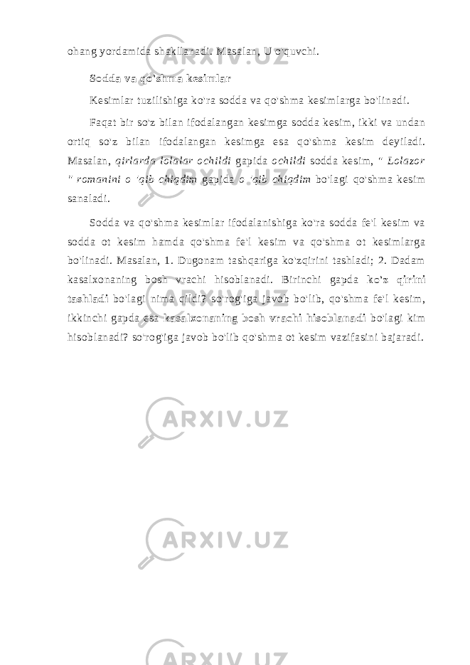 ohang yordamida shakllanadi. Masalan, U o&#39;quvchi. Sodda va qo&#39;shma kesimlar Kesimlar tuzilishiga ko&#39;ra sodda va qo&#39;shma kesimlarga bo&#39;linadi. Faqat bir so&#39;z bilan ifodalangan kesimga sodda kesim, ikki va undan ortiq so&#39;z bilan ifodalangan kesimga esa qo&#39;shma kesim deyiladi. Masalan, qirlarda lolalar ochildi gapida ochildi sodda kesim, &#34; Lolazor &#34; romanini o &#39;qib chiqdim gapida o &#39;qib chiqdim bo&#39;lagi qo&#39;shma kesim sanaladi. Sodda va qo&#39;shma kesimlar ifodalanishiga ko&#39;ra sodda fe&#39;l kesim va sodda ot kesim hamda qo&#39;shma fe&#39;l kesim va qo&#39;shma ot kesimlarga bo&#39;linadi. Masalan, 1. Dugonam tashqariga ko&#39;zqirini tashladi; 2. Dadam kasalxonaning bosh vrachi hisoblanadi. Birinchi gapda ko&#39;z qirini tashladi bo&#39;lagi nima qildi? so&#39;rog&#39;iga javob bo&#39;lib, qo&#39;shma fe&#39;l kesim, ikkinchi gapda esa kasalxonaning bosh vrachi hisoblanadi bo&#39;lagi kim hisoblanadi? so&#39;rog&#39;iga javob bo&#39;lib qo&#39;shma ot kesim vazifasini bajaradi. 