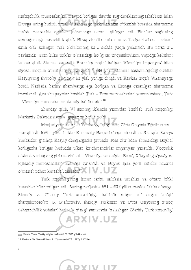 ittifoqchilik munosabatlari mavjud bo‘lgan davrda sug‘dmeklarningtashabbusi bilan Eronga uning hududi orqali Vizantiyaga ipakni tranzet o‘tkazish borasida shartnoma tuzish maqsadida elchilar jo‘natishga qaror qilingan edi. Elchilar sug‘dning savdogarlarga boshchilik qildi. Biroq elchilik butkul muvaffaqiyatsizlikka uchradi sotib olib kelingan ipak elchilarning ko‘z oldida yoqib yuborildi. Bu narsa o‘z navbatida Eron bilan turklar o‘rtasidagi bo‘lg‘usi to‘qnashuvlarni vujudga kelishini taqazo qildi. Shunda xoqonlik Eronning raqibi bo‘lgan Vizantiya imperiyasi bilan siyosat aloqalar o‘rnatishiga qaror qildi. 10 588–yilda Manuah boshchiligidagi elchilar Kaspiyning shimoliy qirg‘og‘i bo‘ylab yo‘lga chiqdi va Kavkaz orqali Vizantiyaga bordi. Natijada harbiy ahamiyatga ega bo‘lgan va Eronga qaratilgan shartnoma imzolandi. Ana shu paytdan boshlab Turk – Eron munosabatlari yomonlashuvi, Turk – Vizantiya munosabatlari doimiy bo‘lib qoldi 18 . Shunday qilib, VI asrning ikkinchi yarmidan boshlab Turk xoqonligi Markaziy Osiyoda siyosiy gegemon bo‘lib qoldi. Manjuriyada kidonlar Yettisuvga qirg‘izlar, O‘rta Osiyoda Eftalitlar tor – mor qilindi. 576 – yilda turklar Kimmeriy Bosporiki egallab oldilar. Sharqda Koreys kurfasidan g‘arbga Kaspiy dengizigacha janubda Tobi cho‘lidan shimoldagi Bayhal ko‘ligacha bo‘lgan hududda ulkan ko‘chmanchilar imperiyasi yaratildi. Xoqonlik o‘sha davrning eng yirik davlatlari – Vizantiya sosoniylar Eroni, Xitoyning siyosiy va iqtisodiy munosabatlari tuzimiga qo‘shildi va Buyuk Ipak yo‘li ustidan nazorat o‘rnatish uchun kurasha boshladi. 1 7 Turk xoqonligining butun tarixi uzluksiz urushlar va o‘zaro ichki kurashlar bilan to‘lgan edi. Buning natijasida 581 – 607 yillar orasida ikkita qismga: Sharqiy va G‘arbiy Turk xoqonligiga bo‘linib ketgan edi degan taniqli sharqshunosolim B. G‘afurov19. sharqiy Turkiston va O‘rta Osiyoning o‘troq dehqonchilik vohalari hududiy o‘zagi yettisuvda joylashgan G‘arbiy Turk xoqonligi 10 17. Usmon Turon Turkiy xalqlar mafkurasi. T. 1995 yil 44 – bet. 18. Karimov Sh. Shamsiddinov R. “ Vatan tarixi” T. 1997 yil 123 bet 1 