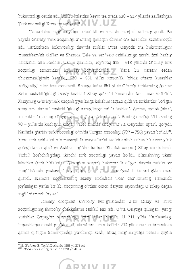 hukmronligi ostida edi. Ushbu holatdan keyin tez orada 630 – 632 yllarda zaiflashgan Turk xoqonligi Xitoy imperiyasi 11 Tomonidan mag‘lubiyatga uchratildi va amalda mavjud bo‘lmay qoldi. Bu paytda G‘arbiy Turk xoqonligi o‘zining gullagan davrini o‘z boshidan kechirmoqda edi. Tardushxon hukmronligi davrida turklar O‘rta Osiyoda o‘z hukmronligini mustahkamlab oldilar va Sharqda Tele va sen’yato qabilalariga qarshi faol harbiy harakatlar olib bordilar. Ushbu qabilalar, keyinroq 615 – 619 yillarda G‘arbiy turk xoqonligi tomonidan butunlay bo‘ysundirildi. Yana bir narsani esdan chiqarmasligimiz kerakki, 630 – 651 yillar xoqonlik ichida o‘zaro kurashlar bo‘lganligi bilan harakterlanadi. Shunga ko‘ra 651 yilda G‘arbiy turklarning Ashina Xelu boshchiligidagi asosiy kuchlari Xitoy qo‘shini tomonidan tor – mor keltirildi. Xitoyning G‘arbiy turk xoqonligiyerlariga kelishini taqazo qildi va turklardan bo‘lgan xitoy amaldorlari boshchiligidagi okrug‘larga bo‘lib tashladi. Ammo, aytish joizki, bu hokimliklarning xitoyga qaramligi komichagina edi. Buning chetiga VII asrning 70 – yillarida kuchayib ketgan Tibet amalda xitoyni O‘rta Osiyodan ajratib qo‘ydi. Natijada g‘arbiy turk xoqonligi o‘rnida Turgon xoqonligi (702 – 756) paydo bo‘ldi. 20 . biroq turk qabilalari o‘z mustaqillik mavqeilarini saqlab qolish uchun bir qator yirik qo‘zg‘alonlar qildi va Ashina urg‘idan bo‘lgan Eltarish xoqon ( Xitoy manbalarida Tuduli boshchiligidagi ikinchi turk xoqonligi paydo bo‘ldi. Eltarishning ukasi Mochko (turk bitiklarida Qapog‘on xoqon) hukmronlik qilgan davrda turklar va mug‘ilistonda yashovchi tele qabilalari 12 Tan imperiyasi hukmronligidan ozod qilindi. Ikkinchi xoqonlikning asosiy hududlari Tobi cho‘llarining shimolida joylashgan yerlar bo‘lib, xoqonning o‘rdasi orxon daryosi rayonidagi O‘tukep degan tog‘li o‘rmonli joy edi. Janubiy chegarasi shimoliy Mu’gilistondan o‘tar Oltoy va Tuva xoqonligining shimoliy chekkalarini tashkil etar edi. O‘rta Osiyoga qilingan yangi yurishlar Qopag‘on xoqonning nomi bilan bog‘liq. U 711 yilda Yettisuvdagi turgashlarga qarshi yurish qildi, ularni tor – mor keltirib 712 yilda arablar tomonidan qamal qilingan Samarqandga yordamga keldi, biroq mag‘lubiyatga uchrab qaytib 11 19. G’afurov B. Tojiki. Dushanbe 1989 yil 271 bet 12 20 O‘zbek davlatchiligi tarixi T. 2001 yil 49 bet 