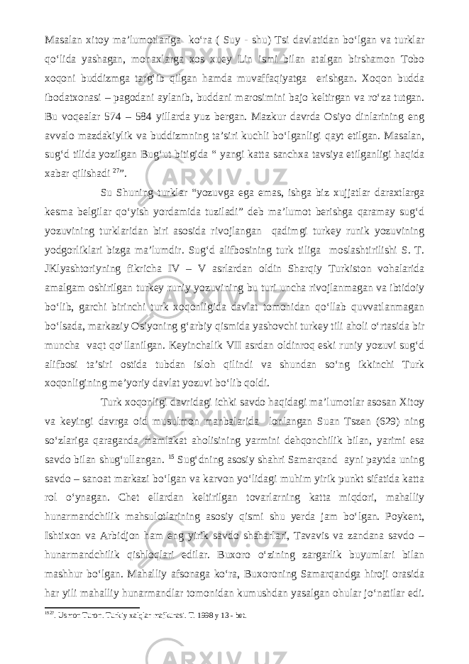 Masalan xitoy ma’lumotlariga ko‘ra ( Suy - shu) Tsi davlatidan bo‘lgan va turklar qo‘lida yashagan, monaxlarga xos xuey Lin ismi bilan atalgan birshamon Tobo xoqoni buddizmga targ‘ib qilgan hamda muvaffaqiyatga erishgan. Xoqon budda ibodatxonasi – pagodani aylanib, buddani marosimini bajo keltirgan va ro‘za tutgan. Bu voqealar 574 – 584 yillarda yuz bergan. Mazkur davrda Osiyo dinlarining eng avvalo mazdakiylik va buddizmning ta’siri kuchli bo‘lganligi qayt etilgan. Masalan, sug‘d tilida yozilgan Bug‘ut bitigida “ yangi katta sanchxa tavsiya etilganligi haqida xabar qilishadi 27 ”. Su Shuning turklar “yozuvga ega emas, ishga biz xujjatlar daraxtlarga kesma belgilar qo‘yish yordamida tuziladi” deb ma’lumot berishga qaramay sug‘d yozuvining turklaridan biri asosida rivojlangan qadimgi turkey runik yozuvining yodgorliklari bizga ma’lumdir. Sug‘d alifbosining turk tiliga moslashtirilishi S. T. JKlyashtoriyning fikricha IV – V asrlardan oldin Sharqiy Turkiston vohalarida amalgam oshirilgan turkey runiy yozuvining bu turi uncha rivojlanmagan va ibtidoiy bo‘lib, garchi birinchi turk xoqonligida davlat tomonidan qo‘llab quvvatlanmagan bo‘lsada, markaziy Osiyoning g‘arbiy qismida yashovchi turkey tili aholi o‘rtasida bir muncha vaqt qo‘llanilgan. Keyinchalik VII asrdan oldinroq eski runiy yozuvi sug‘d alifbosi ta’siri ostida tubdan isloh qilindi va shundan so‘ng ikkinchi Turk xoqonligining me’yoriy davlat yozuvi bo‘lib qoldi. Turk xoqonligi davridagi ichki savdo haqidagi ma’lumotlar asosan Xitoy va keyingi davrga oid musulmon manbalarida lonlangan Suan Tszen (629) ning so‘zlariga qaraganda mamlakat aholisining yarmini dehqonchilik bilan, yarimi esa savdo bilan shug‘ullangan. 15 Sug‘dning asosiy shahri Samarqand ayni paytda uning savdo – sanoat markazi bo‘lgan va karvon yo‘lidagi muhim yirik punkt sifatida katta rol o‘ynagan. Chet ellardan keltirilgan tovarlarning katta miqdori, mahalliy hunarmandchilik mahsulotlarining asosiy qismi shu yerda jam bo‘lgan. Poykent, Ishtixon va Arbidjon ham eng yirik savdo shaharlari, Tavavis va zandana savdo – hunarmandchilik qishloqlari edilar. Buxoro o‘zining zargarlik buyumlari bilan mashhur bo‘lgan. Mahalliy afsonaga ko‘ra, Buxoroning Samarqandga hiroji orasida har yili mahalliy hunarmandlar tomonidan kumushdan yasalgan ohular jo‘natilar edi. 15 27 . Usmon Turon. Turkiy xalqlar mafkurasi. T. 1998 y 13 - bet. 