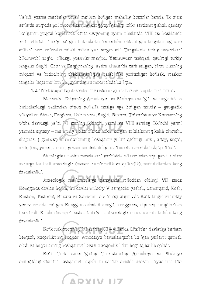 Ta’rifi yozma manbalar orqali ma’lum bo‘lgan mahalliy bozorlar hamda ilk o‘rta asrlarda Sug‘dda pul muomalasining keng yoyilganligi ichki savdoning aholi qanday bo‘lganini yaqqol ko‘rsatadi. O‘rta Osiyoning ayrim uluslarida VIII asr boshlarida kelib chiqishi turkiy bo‘lgan hukmdorlar tomonidan chiqarilgan tangalarning zarb etilishi ham an’analar ta’siri ostida yur bergan edi. Tangalarda turkiy unvonlarni bildiruvchi sug‘d tilidagi yozuvlar mavjud. Yettisuvdan tashqari, qadimgi turkiy tangalar Sug‘d, Chor va Farg‘onaning ayrim uluslarida zarb etilgan, biroq ularning miqdori va hududining cheklanganligiga qarab fikr yuritadigan bo‘lsak, mazkur tangalar faqat ma’lum bir joylardagina muomalada bo‘lgan. 1.2. Turk xoqonligi davrida Turkistondagi shaharlar haqida ma’lumot. Markaziy Osiyoning Amudaryo va Sirdaryo oralig‘i va unga tutash hududlaridagi qadimdan o‘troq xo‘jalik tarziga ega bo‘lgan tarixiy – geografik viloyatlari Shosh, Farg‘ona, Ustrushona, Sug‘d, Buxoro, To‘xoriston va Xorazmning o‘sha davrdagi ya’ni VI asrning ikkinchi yarmi va VIII asrning ikkinchi yarmi yarmida siyosiy – ma’muriy holati ularda hukm surgan sulolalarning kelib chiqishi, shajarasi ( genizisi) hukmdorlarning boshqaruv yillari qadimgi turk , xitoy, sug‘d, arab, fors, yunon, arman, yozma manbalaridagi ma’lumotlar asosida tadqiq qilindi. Shuningdek ushbu masalalarni yoritishda o‘lkamizdan topilgan ilk o‘rta asrlarga taalluqli arxeologik (asosan kumizmatik va epikrafik), materiallardan keng foydalanildi. Arxeologik ma’lumotlarga qaraganda miloddan oldingi VII asrda Kenggaros davlati bo‘lib, bu davlat milodiy V asrigacha yashab, Samarqand, Kesh, Kushon, Toshkent, Buxoro va Xorazmni o‘z ichiga olgan edi. Ko‘k tangri va turkiy yozuv amalda bo‘lgan Kenggaros davlati qangli, kenggaros, qipchoq, urug‘laridan iborat edi. Bundan tashqari boshqa tarixiy – antropologik manbamateriallaridan keng foydalanildi. Ko‘k turk xoqonligi VI asrning 60 – yillarida Eftalitlar davlatiga barham bergach, xoqonlikning hududi Amudaryo havzalarigacha bo‘lgan yerlarni qamrab oladi va bu yerlarning boshqaruvi bevosita xoqonlik bilan bog‘liq bo‘lib qoladi. Ko‘k Turk xoqonligining Turkistonning Amudaryo va Sirdaryo oralig‘idagi qismini boshqaruvi haqida tarixchilar orasida asosan biryoqlama fikr 