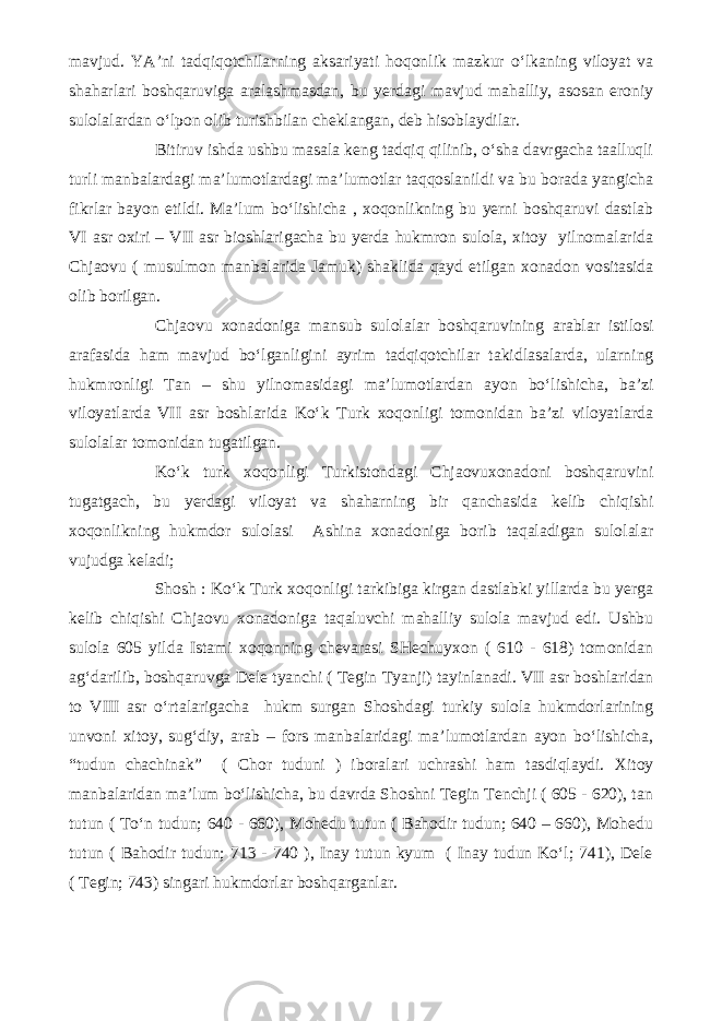 mavjud. YA’ni tadqiqotchilarning aksariyati hoqonlik mazkur o‘lkaning viloyat va shaharlari boshqaruviga aralashmasdan, bu yerdagi mavjud mahalliy, asosan eroniy sulolalardan o‘lpon olib turishbilan cheklangan, deb hisoblaydilar. Bitiruv ishda ushbu masala keng tadqiq qilinib, o‘sha davrgacha taalluqli turli manbalardagi ma’lumotlardagi ma’lumotlar taqqoslanildi va bu borada yangicha fikrlar bayon etildi. Ma’lum bo‘lishicha , xoqonlikning bu yerni boshqaruvi dastlab VI asr oxiri – VII asr bioshlarigacha bu yerda hukmron sulola, xitoy yilnomalarida Chjaovu ( musulmon manbalarida Jamuk) shaklida qayd etilgan xonadon vositasida olib borilgan. Chjaovu xonadoniga mansub sulolalar boshqaruvining arablar istilosi arafasida ham mavjud bo‘lganligini ayrim tadqiqotchilar takidlasalarda, ularning hukmronligi Tan – shu yilnomasidagi ma’lumotlardan ayon bo‘lishicha, ba’zi viloyatlarda VII asr boshlarida Ko‘k Turk xoqonligi tomonidan ba’zi viloyatlarda sulolalar tomonidan tugatilgan. Ko‘k turk xoqonligi Turkistondagi Chjaovuxonadoni boshqaruvini tugatgach, bu yerdagi viloyat va shaharning bir qanchasida kelib chiqishi xoqonlikning hukmdor sulolasi Ashina xonadoniga borib taqaladigan sulolalar vujudga keladi; Shosh : Ko‘k Turk xoqonligi tarkibiga kirgan dastlabki yillarda bu yerga kelib chiqishi Chjaovu xonadoniga taqaluvchi mahalliy sulola mavjud edi. Ushbu sulola 605 yilda Istami xoqonning chevarasi SHechuyxon ( 610 - 618) tomonidan ag‘darilib, boshqaruvga Dele tyanchi ( Tegin Tyanji) tayinlanadi. VII asr boshlaridan to VIII asr o‘rtalarigacha hukm surgan Shoshdagi turkiy sulola hukmdorlarining unvoni xitoy, sug‘diy, arab – fors manbalaridagi ma’lumotlardan ayon bo‘lishicha, “tudun chachinak” ( Chor tuduni ) iboralari uchrashi ham tasdiqlaydi. Xitoy manbalaridan ma’lum bo‘lishicha, bu davrda Shoshni Tegin Tenchji ( 605 - 620), tan tutun ( To‘n tudun; 640 - 660), Mohedu tutun ( Bahodir tudun; 640 – 660), Mohedu tutun ( Bahodir tudun; 713 - 740 ), Inay tutun kyum ( Inay tudun Ko‘l; 741), Dele ( Tegin; 743) singari hukmdorlar boshqarganlar. 