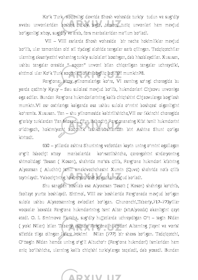 Ko‘k Turk xoqonligi davrida Shosh vohasida turkiy tudun va sug‘diy xvabu unvonlaridan boshqa turkiy tegin, tarxon, tutiq unvonlari ham mavjud bo‘lganligi xitoy, sug‘diy va arab, fors manbalaridan ma’lum bo‘ladi. VII – VIII asrlarda Shosh vohasida bir necha hokimliklar mavjud bo‘lib, ular tomonidan olti xil tipdagi alohida tangalar zarb qilingan. Tadqiqotchilar ularning aksariyatini vohaning turkiy sulolalari bostirgan, deb hisoblaydilar. Xususan, ushbu tangalar orasida “ xoqon” unvoni bilan chiqarilgan tangalar uchraydiki, ehtimol ular Ko‘k Turk xoqonlari bilan bog‘liq bo‘lishi mumkin28. Farg‘ona: xitoy yilnomalariga ko‘ra, VI asrning so‘ngi choragida bu yerda qadimiy Kyuy – Seu sulolasi mavjud bo‘lib, hukmdorlari Chjaovu unvoniga ega edilar. Bundan Farg‘ona hukmdorlarining kelib chiqishini Chjaovularga bog‘lash mumkin.VI asr oxirlariga kelganda esa ushbu sulola o‘rnini boshqasi olganligini ko‘ramiz. Xususan. Tan – shu yilnomasida keltirilishicha,VII asr ikkinchi choragida g‘arbiy turklardan Tan Moxedu (Tun Bahodir) Farg‘onanaing Kibi ismli hukmdorini o‘ldirgach, hokimiyatni xoqonlik lashkarboshlaridan biri Ashina Shuni qo‘lga kiritadi. 630 – yillarda ashina Shunining vafotidan keyin uning o‘rnini egallagan o‘g‘li Isbochji xitoy manbalarida ko‘rsatilishicha, qarorgohini sirdaryoning shimolidagi Tesaet ( Koson), shahrida ma’sis qilib, Farg‘ona hukmdori kibining Alyaotsan ( Aluchin) ismli amakivachchasini Xumin (Quva) shahrida noib qilib tayinlaydi. Yebochjining hokimiyati 658 yilgacha mavjud bo‘ladi. Shu sanadan boshlab esa Alyoatsan Tesoit ( Koson) shahriga ko‘chib, faoliayt yurita boshlaydi. Ehtimol, VIII asr boshlarida Farg‘onada mavjud bo‘lgan sulola ushbu Alyaotsanning avlodlari bo‘lgan. Chunonchi,Tabariy,712–723yillar voqealar baxsida Farg‘ona hukmdorining ismi Altar (xitAlyoada) ekanligini qayt etadi. O. I. Smirnova fikricha, sug‘diy hujjatlarda uchraydigan O‘t – tegin Nidan ( yoki Nilan) bilan Tabariy asarida Farg‘ona hukmdori Altarning jiayni va vorisi sifatida tilga olingan Isfara hokimi Nilan (722) bir shaxs bo‘lgan. Tadqiqotchi, O‘ttegin Nidan hamda uning o‘g‘li Altucho‘r (Farg‘ona hukmdori) ismlaridan ham aniq bo‘lishicha, ularning kelib chiqishi turkiylarga taqaladi, deb yozadi. Bundan 