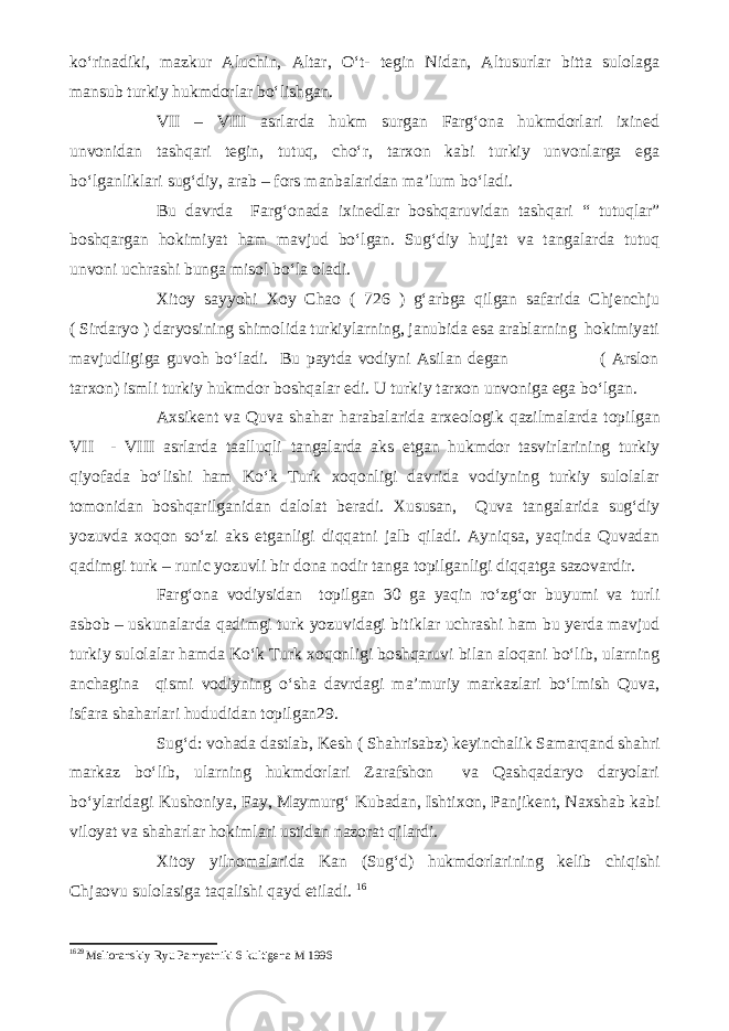 ko‘rinadiki, mazkur Aluchin, Altar, O‘t- tegin Nidan, Altusurlar bitta sulolaga mansub turkiy hukmdorlar bo‘lishgan. VII – VIII asrlarda hukm surgan Farg‘ona hukmdorlari ixined unvonidan tashqari tegin, tutuq, cho‘r, tarxon kabi turkiy unvonlarga ega bo‘lganliklari sug‘diy, arab – fors manbalaridan ma’lum bo‘ladi. Bu davrda Farg‘onada ixinedlar boshqaruvidan tashqari “ tutuqlar” boshqargan hokimiyat ham mavjud bo‘lgan. Sug‘diy hujjat va tangalarda tutuq unvoni uchrashi bunga misol bo‘la oladi. Xitoy sayyohi Xoy Chao ( 726 ) g‘arbga qilgan safarida Chjenchju ( Sirdaryo ) daryosining shimolida turkiylarning, janubida esa arablarning hokimiyati mavjudligiga guvoh bo‘ladi. Bu paytda vodiyni Asilan degan ( Arslon tarxon) ismli turkiy hukmdor boshqalar edi. U turkiy tarxon unvoniga ega bo‘lgan. Axsikent va Quva shahar harabalarida arxeologik qazilmalarda topilgan VII - VIII asrlarda taalluqli tangalarda aks etgan hukmdor tasvirlarining turkiy qiyofada bo‘lishi ham Ko‘k Turk xoqonligi davrida vodiyning turkiy sulolalar tomonidan boshqarilganidan dalolat beradi. Xususan, Quva tangalarida sug‘diy yozuvda xoqon so‘zi aks etganligi diqqatni jalb qiladi. Ayniqsa, yaqinda Quvadan qadimgi turk – runic yozuvli bir dona nodir tanga topilganligi diqqatga sazovardir. Farg‘ona vodiysidan topilgan 30 ga yaqin ro‘zg‘or buyumi va turli asbob – uskunalarda qadimgi turk yozuvidagi bitiklar uchrashi ham bu yerda mavjud turkiy sulolalar hamda Ko‘k Turk xoqonligi boshqaruvi bilan aloqani bo‘lib, ularning anchagina qismi vodiyning o‘sha davrdagi ma’muriy markazlari bo‘lmish Quva, isfara shaharlari hududidan topilgan29. Sug‘d: vohada dastlab, Kesh ( Shahrisabz) keyinchalik Samarqand shahri markaz bo‘lib, ularning hukmdorlari Zarafshon va Qashqadaryo daryolari bo‘ylaridagi Kushoniya, Fay, Maymurg‘ Kubadan, Ishtixon, Panjikent, Naxshab kabi viloyat va shaharlar hokimlari ustidan nazorat qilardi. Xitoy yilnomalarida Kan (Sug‘d) hukmdorlarining kelib chiqishi Chjaovu sulolasiga taqalishi qayd etiladi. 16 16 29 Melioranskiy Ryu Pamyatniki 6 kultigena M 1996 