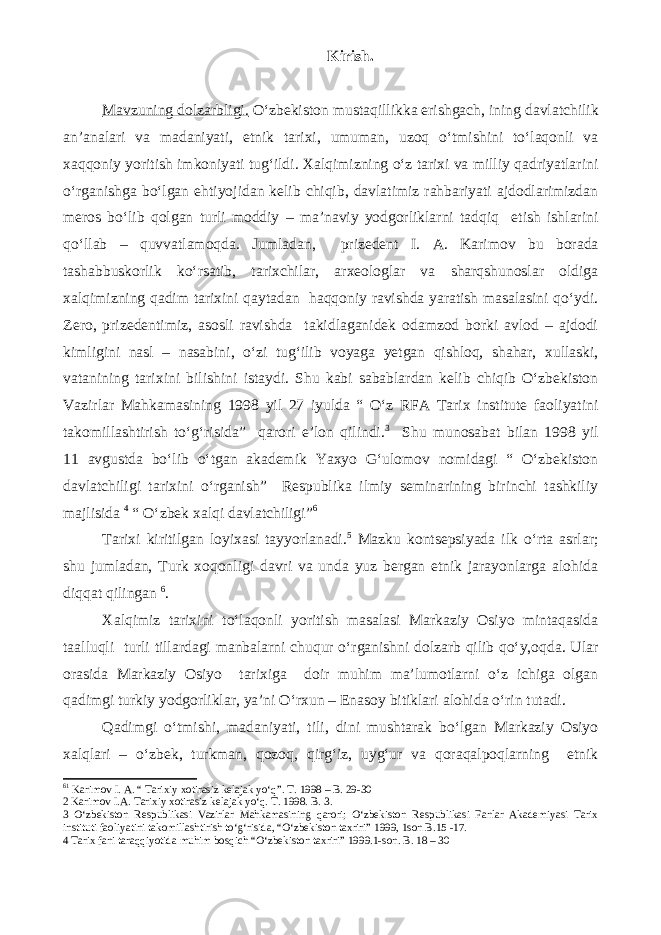 Kirish. Mavzuning dolzarbligi. O‘zbekiston mustaqillikka erishgach, ining davlatchilik an’analari va madaniyati, etnik tarixi, umuman, uzoq o‘tmishini to‘laqonli va xaqqoniy yoritish imkoniyati tug‘ildi. Xalqimizning o‘z tarixi va milliy qadriyatlarini o‘rganishga bo‘lgan ehtiyojidan kelib chiqib, davlatimiz rahbariyati ajdodlarimizdan meros bo‘lib qolgan turli moddiy – ma’naviy yodgorliklarni tadqiq etish ishlarini qo‘llab – quvvatlamoqda. Jumladan, prizedent I. A. Karimov bu borada tashabbuskorlik ko‘rsatib, tarixchilar, arxeologlar va sharqshunoslar oldiga xalqimizning qadim tarixini qaytadan haqqoniy ravishda yaratish masalasini qo‘ydi. Zero, prizedentimiz, asosli ravishda takidlaganidek odamzod borki avlod – ajdodi kimligini nasl – nasabini, o‘zi tug‘ilib voyaga yetgan qishloq, shahar, xullaski, vatanining tarixini bilishini istaydi. Shu kabi sabablardan kelib chiqib O‘zbekiston Vazirlar Mahkamasining 1998 yil 27 iyulda “ O‘z RFA Tarix institute faoliyatini takomillashtirish to‘g‘risida” qarori e’lon qilindi. 3 Shu munosabat bilan 1998 yil 11 avgustda bo‘lib o‘tgan akademik Yaxyo G‘ulomov nomidagi “ O‘zbekiston davlatchiligi tarixini o‘rganish” Respublika ilmiy seminarining birinchi tashkiliy majlisidа 4 “ O‘zbek xalqi davlatchiligi” 6 Tarixi kiritilgan loyixasi tayyorlanadi. 5 Mazku kontsepsiyada ilk o‘rta asrlar; shu jumladan, Turk xoqonligi davri va unda yuz bergan etnik jarayonlarga alohida diqqat qilingan 6 . Xalqimiz tarixini to‘laqonli yoritish masalasi Markaziy Osiyo mintaqasida taalluqli turli tillardagi manbalarni chuqur o‘rganishni dolzarb qilib qo‘y,oqda. Ular orasida Markaziy Osiyo tarixiga doir muhim ma’lumotlarni o‘z ichiga olgan qadimgi turkiy yodgorliklar, ya’ni O‘rxun – Enasoy bitiklari alohida o‘rin tutadi. Qadimgi o‘tmishi, madaniyati, tili, dini mushtarak bo‘lgan Markaziy Osiyo xalqlari – o‘zbek, turkman, qozoq, qirg‘iz, uyg‘ur va qoraqalpoqlarning etnik 6 1 Karimov I. A. “ Tarixiy xotirasiz kelajak yo‘q”. T. 1998 – B. 29-30 2 Karimov I.A. Tarixiy xotirasiz kelajak yo‘q. T. 1998. B. 3. 3 O‘zbekiston Respublikasi Vazirlar Mahkamasining qarori; O‘zbekiston Respublikasi Fanlar Akademiyasi Tarix instituti faoliyatini takomillashtirish to‘g‘risida, “O‘zbekiston taxriri” 1999, 1son B.15 -17. 4 Tarix fani taraqqiyotida muhim bosqich “O‘zbekiston taxriri” 1999.1-son. B. 18 – 30 