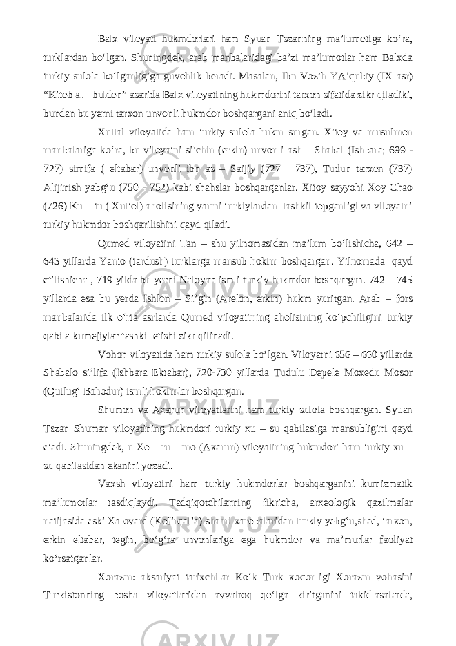 Balx viloyati hukmdorlari ham Syuan Tszanning ma’lumotiga ko‘ra, turklardan bo‘lgan. Shuningdek, arab manbalaridagi ba’zi ma’lumotlar ham Balxda turkiy sulola bo‘lganligiga guvohlik beradi. Masalan, Ibn Vozih YA’qubiy (IX asr) “Kitob al - buldon” asarida Balx viloyatining hukmdorini tarxon sifatida zikr qiladiki, bundan bu yerni tarxon unvonli hukmdor boshqargani aniq bo‘ladi. Xuttal viloyatida ham turkiy sulola hukm surgan. Xitoy va musulmon manbalariga ko‘ra, bu viloyatni si’chin (erkin) unvonli ash – Shabal (Ishbara; 699 - 727) simifa ( eltabar) unvonli ibn as – Saijiy (727 - 737), Tudun tarxon (737) Alijinish yabg‘u (750 - 752) kabi shahslar boshqarganlar. Xitoy sayyohi Xoy Chao (726) Ku – tu ( Xuttol) aholisining yarmi turkiylardan tashkil topganligi va viloyatni turkiy hukmdor boshqarilishini qayd qiladi. Qumed viloyatini Tan – shu yilnomasidan ma’lum bo‘lishicha, 642 – 643 yillarda Yanto (tardush) turklarga mansub hokim boshqargan. Yilnomada qayd etilishicha , 719 yilda bu yerni Naloyan ismli turkiy hukmdor boshqargan. 742 – 745 yillarda esa bu yerda Ishlon – Si’gin (Arelon, erkin) hukm yuritgan. Arab – fors manbalarida ilk o‘rta asrlarda Qumed viloyatining aholisining ko‘pchiligini turkiy qabila kumejiylar tashkil etishi zikr qilinadi. Vohon viloyatida ham turkiy sulola bo‘lgan. Viloyatni 656 – 660 yillarda Shabalo si’lifa (Ishbara Ektabar), 720-730 yillarda Tudulu Depele Moxedu Mosor (Qutlug‘ Bahodur) ismli hokimlar boshqargan. Shumon va Axarun viloyatlarini ham turkiy sulola boshqargan. Syuan Tszan Shuman viloyatining hukmdori turkiy xu – su qabilasiga mansubligini qayd etadi. Shuningdek, u Xo – ru – mo (Axarun) viloyatining hukmdori ham turkiy xu – su qabilasidan ekanini yozadi. Vaxsh viloyatini ham turkiy hukmdorlar boshqarganini kumizmatik ma’lumotlar tasdiqlaydi. Tadqiqotchilarning fikricha, arxeologik qazilmalar natijasida eski Xalovard (Kofirqal’a) shahri xarobalaridan turkiy yebg‘u,shad, tarxon, erkin eltabar, tegin, bo‘g‘ra unvonlariga ega hukmdor va ma’murlar faoliyat ko‘rsatganlar. Xorazm: aksariyat tarixchilar Ko‘k Turk xoqonligi Xorazm vohasini Turkistonning bosha viloyatlaridan avvalroq qo‘lga kiritganini takidlasalarda, 