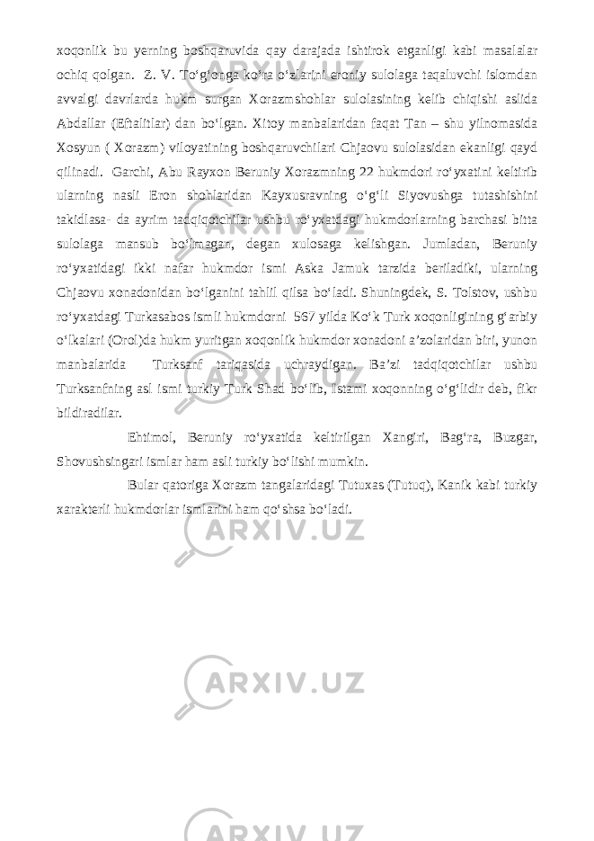 xoqonlik bu yerning boshqaruvida qay darajada ishtirok etganligi kabi masalalar ochiq qolgan. Z. V. To‘g‘onga ko‘ra o‘zlarini eroniy sulolaga taqaluvchi islomdan avvalgi davrlarda hukm surgan Xorazmshohlar sulolasining kelib chiqishi aslida Abdallar (Eftalitlar) dan bo‘lgan. Xitoy manbalaridan faqat Tan – shu yilnomasida Xosyun ( Xorazm) viloyatining boshqaruvchilari Chjaovu sulolasidan ekanligi qayd qilinadi. Garchi, Abu Rayxon Beruniy Xorazmning 22 hukmdori ro‘yxatini keltirib ularning nasli Eron shohlaridan Kayxusravning o‘g‘li Siyovushga tutashishini takidlasa- da ayrim tadqiqotchilar ushbu ro‘yxatdagi hukmdorlarning barchasi bitta sulolaga mansub bo‘lmagan, degan xulosaga kelishgan. Jumladan, Beruniy ro‘yxatidagi ikki nafar hukmdor ismi Aska Jamuk tarzida beriladiki, ularning Chjaovu xonadonidan bo‘lganini tahlil qilsa bo‘ladi. Shuningdek, S. Tolstov, ushbu ro‘yxatdagi Turkasabos ismli hukmdorni 567 yilda Ko‘k Turk xoqonligining g‘arbiy o‘lkalari (Orol)da hukm yuritgan xoqonlik hukmdor xonadoni a’zolaridan biri, yunon manbalarida Turksanf tariqasida uchraydigan. Ba’zi tadqiqotchilar ushbu Turksanfning asl ismi turkiy Turk Shad bo‘lib, Istami xoqonning o‘g‘lidir deb, fikr bildiradilar. Ehtimol, Beruniy ro‘yxatida keltirilgan Xangiri, Bag‘ra, Buzgar, Shovushsingari ismlar ham asli turkiy bo‘lishi mumkin. Bular qatoriga Xorazm tangalaridagi Tutuxas (Tutuq), Kanik kabi turkiy xarakterli hukmdorlar ismlarini ham qo‘shsa bo‘ladi. 